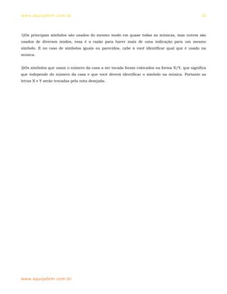 ww w. aqu i j at em . co m .b r                                                              31




1)Os principais símbolos são usados do mesmo modo em quase todas as músicas, mas outros são
usados de diversos modos, essa é a razão para haver mais de uma indicação para um mesmo
símbolo. E no caso de símbolos iguais ou parecidos, cabe à você identificar qual que é usado na
música.


2)Os símbolos que usam o número da casa a ser tocada foram colocados na forma X/Y, que significa
que independe do número da casa e que você deverá identificar o símbolo na música. Portanto as
letras X e Y serão trocadas pela nota desejada.




ww w. aqu i j at em . co m .b r
 