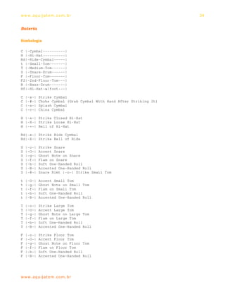 ww w. aqu i j at em . co m .b r                                      34


Bateria

Simbologia

C |-Cymbal----------|
H |-Hi-Hat----------|
Rd|-Ride-Cymbal-----|
t |-Small-Tom-------|
T |-Medium-Tom------|
S |-Snare-Drum------|
F |-Floor-Tom-------|
F2|-2nd-Floor-Tom---|
B |-Bass-Drum-------|
Hf|-Hi-Hat-w/foot---|

C   |-x-|   Strike Cymbal
C   |-#-|   Choke Cymbal (Grab Cymbal With Hand After Striking It)
C   |-s-|   Splash Cymbal
C   |-c-|   China Cymbal

H |-x-| Strike Closed Hi-Hat
H |-X-| Strike Loose Hi-Hat
H |-+-| Bell of Hi-Hat

Rd|-x-| Strike Ride Cymbal
Rd|-X-| Strike Bell of Ride

S   |-o-|   Strike Snare
S   |-O-|   Accent Snare
S   |-g-|   Ghost Note on Snare
S   |-f-|   Flam on Snare
S   |-b-|   Soft One-Handed Roll
S   |-B-|   Accented One-Handed Roll
S   |-@-|   Snare Rimt |-o-| Strike Small Tom

t   |-O-|   Accent Small Tom
t   |-g-|   Ghost Note on Small Tom
t   |-f-|   Flam on Small Tom
t   |-b-|   Soft One-Handed Roll
t   |-B-|   Accented One-Handed Roll

T   |-o-|   Strike Large Tom
T   |-O-|   Accent Large Tom
T   |-g-|   Ghost Note on Large Tom
T   |-f-|   Flam on Large Tom
T   |-b-|   Soft One-Handed Roll
T   |-B-|   Accented One-Handed Roll

F   |-o-|   Strike Floor Tom
F   |-O-|   Accent Floor Tom
F   |-g-|   Ghost Note on Floor Tom
F   |-f-|   Flam on Floor Tom
F   |-b-|   Soft One-Handed Roll
F   |-B-|   Accented One-Handed Roll




ww w. aqu i j at em . co m .b r
 