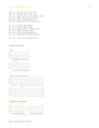 ww w. aqu i j at em . co m .b r              35


F2|-o-|     Strike 2nd Floor Tom
F2|-O-|     Accent 2nd Floor Tom
F2|-g-|     Ghost Note on 2nd Floor Tom
F2|-f-|     Flam on 2nd Floor Tom
F2|-b-|     Soft One-Handed Roll
F2|-B-|     Accented One-Handed Roll

B   |-o-|   Strike Bass Drum
B   |-O-|   Accent Bass Drum
B   |-g-|   Ghost Note on Bass Drum
B   |-f-|   Flam on Bass Drum
B   |-b-|   Soft One-Handed Roll
B   |-B-|   Accented One-Handed Roll

Hf|-x-| Click Hi-Hat With Foot



Tempo (medidas)

 4/4
C |----------------|
H |----------------|
S |----------------|
B |----------------|
  |1e+a2e+a3e+a4e+a|
      ou
C |-----------------|
H |-----------------|
S |-----------------|
B |-----------------|
  | 1e+a2e+a3e+a4e+a|


 4/4 com 32nd Notes
C |-------------------------------|
H |-------------------------------|
S |-------------------------------|
B |-------------------------------|
  |1 e + a 2 e + a 3 e + a 4 e + a|
            ou
C |--------------------------------|
H |--------------------------------|
S |--------------------------------|
B |--------------------------------|
  | 1 e + a 2 e + a 3 e + a 4 e + a|


Medidas em Triplets

C   |------------|         |-------------|
H   |------------| ou      |-------------|
S   |------------|         |-------------|
B   |------------|         |-------------|
    |1ae2ae3ae4ae|         | 1ae2ae3ae4ae|
                 ou


ww w. aqu i j at em . co m .b r
 
