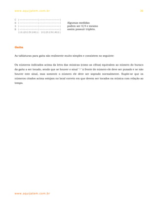 ww w. aqu i j at em . co m .b r                                                                    36


C   |------------|-------------|
H   |------------|-------------|         Algumas medidas
S   |------------|-------------|         podem ser 4/4 e mesmo
B   |------------|-------------|         assim possuir triplets.
    |1tl2tl3tl4tl| 1tl2tl3tl4tl|




Gaita

As tablaturas para gaita são realmente muito simples e consistem no seguinte:


Os números indicados acima da letra das músicas (como as cifras) equivalem ao número do buraco
da gaita a ser tocado, sendo que se houver o sinal "-" à frente do número ele deve ser puxado e se não
houver este sinal, mas somente o número ele deve ser soprado normalmente. Supõe-se que os
números citados acima estejam no local correto em que devem ser tocados na música com relação ao
tempo.




ww w. aqu i j at em . co m .b r
 