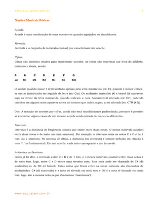 ww w. aqu i j at em . co m .b r                                                                    4


Noções Musicais Básicas


Acorde:
Acorde é uma combinação de sons sucessivos quando arpejados ou simultâneos.


Fórmula:
Fórmula é o conjunto de intervalos (notas) que caracterizam um acorde.


Cifras:
Cifras são símbolos criados para representar acordes. As cifras são expressas por letra do alfabeto,
números e sinais, sendo:


A         B     C       D         E    F     G
Lá        Si   Dó       Ré        Mi   Fá   Sol


O acorde quando maior é representado apenas pela letra maiúscula (ex: C), quando é menor coloca-
se um m (minúsculo) em seguida da letra (ex: Cm). Os acidentes sustenido (#) e bemol (b) aparecem
logo na frente da letra maiúscula quando indicam a nota fundamental alterada (ex: C#), podendo
também em alguns casos aparecer antes do número que indica o grau a ser alterado [ex: C7M (#5)].


Obs: A notação de acordes por cifras, ainda não está mundialmente padronizada, portanto é possível
se encontrar alguns casos de um mesmo acorde sendo notado de maneiras diferentes.


Intervalo:
Intervalo é a distância de freqüência sonora que existe entre duas notas. O menor intervalo possível
entre duas notas é de meio tom (um semitom). Por exemplo: o intervalo entre as notas C e D é de 1
tom, ou 2 semitons. No sistema de cifras, a distância (ou intervalo) é sempre definida em relação à
nota "1" (a fundamental). Em um acorde, cada nota corresponde a um intervalo.


Acidentes ou Semitons:
Como já foi dito, o intervalo entre C e D é de 1 tom, e o menor intervalo possível entre duas notas é
de meio tom. Logo, entre C e D existe uma terceira nota. Esta nota pode ser chamada de C# (dó
sustenido) ou de Db (ré bemol). Estas notas que ficam entre as notas naturais são chamadas de
acidentadas. C# (dó sustenido) é a nota dó elevada em meio tom e Db é a nota ré baixada em meio
tom, logo, são a mesma nota (o que chamamos "enarmonia").




ww w. aqu i j at em . co m .b r
 