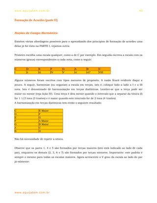 ww w. aqu i j at em . co m .b r                                                                   40


Formação de Acordes (parte II)



Noções de Campo Harmônico

Existem várias abordagens possíveis para o aprendizado dos princípios de formação de acordes uma
delas já foi vista na PARTE I, vejamos outra:


Primeiro escolha uma escala qualquer, como a de C por exemplo. Em seguida escreva a escala com os
números (graus) correspondentes a cada nota, como a seguir:


C         D          E            F     G         A         B         C
I         ii         iii          IV    V         vi        viiº      VIII


Alguns números foram escritos com tipos menores de propósito. A razão ficará evidente daqui a
pouco. A seguir, harmonize (ou organize) a escala em terças, isto é, coloque lado a lado a I e a III
nota. Isto é denominado de harmonização em terças diatônicas. Lembre-se que a terça pode ser
maior ou menor (veja lição IV). Uma terça é dita menor quando o intervalo que a separar da tônica (I)
for 1 1/2 tons (3 trastes) e é maior quando este intervalo for de 2 tons (4 trastes).
A harmonização em terças diatônicas tem então o seguinte resultado:


C                    E Maior
D                    F
E                    G
F                    A Maior
G                    B Maior
A                    C
B                    D


Não há necessidade de repetir a oitava.


Observe que os pares 1, 4 e 5 são formados por terças maiores (isto está indicado ao lado de cada
par), enquanto os demais (2, 3, 6 e 7) são formados por terças menores. Importante: este padrão é
sempre o mesmo para todas as escalas maiores. Agora acrescente o V grau da escala ao lado do par
já existente:




ww w. aqu i j at em . co m .b r
 