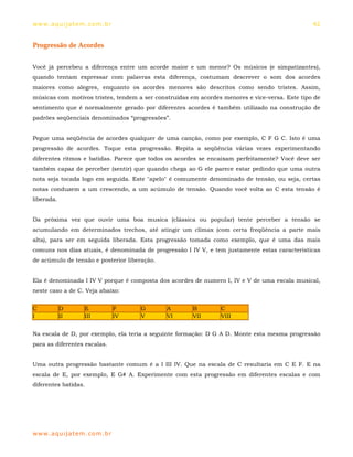 ww w. aqu i j at em . co m .b r                                                                 42


Progressão de Acordes


Você já percebeu a diferença entre um acorde maior e um menor? Os músicos (e simpatizantes),
quando tentam expressar com palavras esta diferença, costumam descrever o som dos acordes
maiores como alegres, enquanto os acordes menores são descritos como sendo tristes. Assim,
músicas com motivos tristes, tendem a ser construídas em acordes menores e vice-versa. Este tipo de
sentimento que é normalmente gerado por diferentes acordes é também utilizado na construção de
padrões seqüenciais denominados “progressões”.


Pegue uma seqüência de acordes qualquer de uma canção, como por exemplo, C F G C. Isto é uma
progressão de acordes. Toque esta progressão. Repita a seqüência várias vezes experimentando
diferentes ritmos e batidas. Parece que todos os acordes se encaixam perfeitamente? Você deve ser
também capaz de perceber (sentir) que quando chega ao G ele parece estar pedindo que uma outra
nota seja tocada logo em seguida. Este "apelo" é comumente denominado de tensão, ou seja, certas
notas conduzem a um crescendo, a um acúmulo de tensão. Quando você volta ao C esta tensão é
liberada.


Da próxima vez que ouvir uma boa musica (clássica ou popular) tente perceber a tensão se
acumulando em determinados trechos, até atingir um clímax (com certa freqüência a parte mais
alta), para ser em seguida liberada. Esta progressão tomada como exemplo, que é uma das mais
comuns nos dias atuais, é denominada de progressão I IV V, e tem justamente estas características
de acúmulo de tensão e posterior liberação.


Ela é denominada I IV V porque é composta dos acordes de numero I, IV e V de uma escala musical,
neste caso a de C. Veja abaixo:


C           D       E             F    G      A        B        C
I           II      III           IV   V      VI       VII      VIII


Na escala de D, por exemplo, ela teria a seguinte formação: D G A D. Monte esta mesma progressão
para as diferentes escalas.


Uma outra progressão bastante comum é a I III IV. Que na escala de C resultaria em C E F. E na
escala de E, por exemplo, E G# A. Experimente com esta progressão em diferentes escalas e com
diferentes batidas.




ww w. aqu i j at em . co m .b r
 