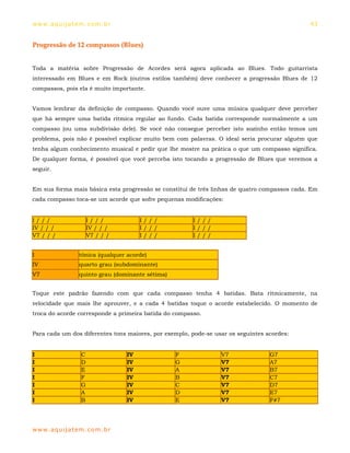 ww w. aqu i j at em . co m .b r                                                               43


Progressão de 12 compassos (Blues)


Toda a matéria sobre Progressão de Acordes será agora aplicada ao Blues. Todo guitarrista
interessado em Blues e em Rock (outros estilos também) deve conhecer a progressão Blues de 12
compassos, pois ela é muito importante.


Vamos lembrar da definição de compasso. Quando você ouve uma música qualquer deve perceber
que há sempre uma batida rítmica regular ao fundo. Cada batida corresponde normalmente a um
compasso (ou uma subdivisão dele). Se você não consegue perceber isto sozinho então temos um
problema, pois não é possível explicar muito bem com palavras. O ideal seria procurar alguém que
tenha algum conhecimento musical e pedir que lhe mostre na prática o que um compasso significa.
De qualquer forma, é possível que você perceba isto tocando a progressão de Blues que veremos a
seguir.


Em sua forma mais básica esta progressão se constitui de três linhas de quatro compassos cada. Em
cada compasso toca-se um acorde que sofre pequenas modificações:


I///                   I///            I///            I///
IV / / /               IV / / /        I///            I///
V7 / / /               V7 / / /        I///            I///


I                 tônica (qualquer acorde)
IV                quarto grau (subdominante)
V7                quinto grau (dominante sétima)


Toque este padrão fazendo com que cada compasso tenha 4 batidas. Bata ritmicamente, na
velocidade que mais lhe aprouver, e a cada 4 batidas toque o acorde estabelecido. O momento de
troca do acorde corresponde a primeira batida do compasso.


Para cada um dos diferentes tons maiores, por exemplo, pode-se usar os seguintes acordes:


I                  C              IV               F             V7               G7
I                  D              IV               G             V7               A7
I                  E              IV               A             V7               B7
I                  F              IV               B             V7               C7
I                  G              IV               C             V7               D7
I                  A              IV               D             V7               E7
I                  B              IV               E             V7               F#7




ww w. aqu i j at em . co m .b r
 