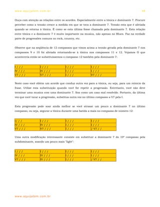 ww w. aqu i j at em . co m .b r                                                                44


Ouça com atenção as relações entre os acordes. Especialmente entre a tônica e dominante 7. Procure
perceber como a tensão cresce a medida em que se toca a dominante 7. Tensão esta que é aliviada
quando se retorna à tônica. É como se esta última fosse chamada pela dominante 7. Esta relação
entre tônica e a dominante 7 é muito importante na musica, não apenas no Blues. Faz na verdade
parte de progressões comuns no rock, country, etc.


Observe que na seqüência de 12 compassos que vimos acima a tensão gerada pela dominante 7 nos
compassos 9 e 10 foi aliviada retornando-se à tônica nos compassos 11 e 12. Vejamos O que
aconteceria então se substituíssemos o compasso 12 também pela dominante 7:


I///                  I///             I///               I///
IV / / /              IV / / /         I///               I///
V7 / / /              V7 / / /         I///               V7 / / /


Neste caso você obtém um acorde que conduz outra vez para a tônica, ou seja, para um reinicio da
frase. Utilize esta substituição quando você for repetir a progressão. Entretanto, você não deve
terminar uma musica com uma dominante 7. Soa como um caso mal resolvido. Portanto, da última
vez que você tocar a progressão, substitua outra vez no último compasso a V7 pela I.


Esta progressão pode soar ainda melhor se você atrasar um pouco a dominante 7 no último
compasso, ou seja, segurar a tônica durante uma batida a mais no compasso de número 12:


I/ / /                I///             I///                I///
IV / / /              IV / / /         I///                I///
V7 / / /              V7 / / /         I///                / V7 / /


Uma outra modificação interessante consiste em substituir a dominante 7 do 10º compasso pela
subdominante, soando um pouco mais "light":


I///                  I///             I///               I///
IV / / /              IV / / /         I///               I///
V7 / / /              IV / / /         I///               / V7 / /




ww w. aqu i j at em . co m .b r
 
