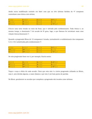ww w. aqu i j at em . co m .b r                                                               45


Ainda outra modificação consiste em fazer com que as três últimas batidas do 4º compasso
contenham uma tônica com sétima:


I///                 I///             I///                   I I7 / /
IV / / /             IV / / /         I///                   I///
V7 / / /             IV / / /         I///                   / V7 / /


Cria-se uma nova tensão no meio da frase, que é aliviada pela subdominante. Toda tônica é, ao
mesmo tempo, a dominante 7 do acorde de IV grau, logo, o que fizemos foi introduzir mais uma
relação tônica/dominante 7.


Quando a progressão Blues de 12 compassos é tocada, normalmente a subdominante dos compassos
5, 6 e 10 é substituída pela subdominante 7:


I///                 I///             I///                   I I7 / /
IV7 / / /            IV7 / / /        I///                   I///
V7 / / /             IV7 / / /        I///                   / V7 / /


Se esta progressão fosse em A, por exemplo, ficaria assim:


A///                 A///             A///                   A A7 / /
D7 / / /             D7 / / /         A///                   A///
E7 / / /             D7 / / /         A///                   / E7 / /


Toque e ouça o efeito de cada acorde. Claro que esta não é a única progressão utilizada no Blues,
mas é, sem dúvida alguma, a mais clássica e por isto é um bom ponto de partida.


No Blues, geralmente os acordes que compõem a progressão são tocados como sétimas.




ww w. aqu i j at em . co m .b r
 
