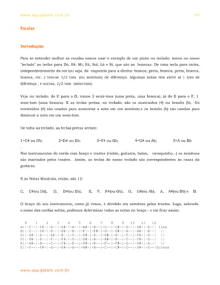 ww w. aqu i j at em . co m .b r                                                                      47


Escalas



Introdução

Para se entender melhor as escalas vamos usar o exemplo de um piano ou teclado: temos no nosso
"teclado" as teclas para Dó, Ré, Mi, Fá, Sol, Lá e Si, que são as brancas. De uma tecla para outra,
independentemente da cor (ou seja, da esquerda para a direita: branca, preta, branca, preta, branca,
branca, etc...) tem-se 1/2 tom (ou semitom) de diferença. Algumas notas tem entre si 1 tom de
diferença , e outras, 1/2 tom (semi-tom).


Veja no teclado: do C para o D, temos 2 semi-tons (uma preta, uma branca); já do E para o F, 1
semi-tom (uma branca). E as teclas pretas, no teclado, são os sustenidos (#) ou bemóis (b). Os
sustenidos (#) são usados para aumentar a nota em um semitom.e os bemóis (b) são usados para
diminuir a nota em um semi-tom.


De volta ao teclado, as teclas pretas seriam:


1=C# ou Db;              2=D# ou Eb;         3=F# ou Gb;            4=G# ou Ab;          5=A ou Bb
.
Nos instrumentos de corda com braço e trastes (violão, guitarra, baixo,      cavaquinho...) os semitons
são marcados pelos trastes. Assim, as teclas do nosso teclado são correspondentes às casas da
guitarra.


E as Notas Musicais, então, são 12:


C,   C#(ou Dd),     D,     D#(ou Eb),   E,   F,   F#(ou Gb),   G,    G#(ou Ab),   A,   A#(ou Bb) e   B.


O braço do seu instrumento, como já vimos, é dividido em semitons pelos trastes. Logo, sabendo
o nome das cordas soltas, podemos determinar todas as notas no braço - e vai ficar assim:


  0    1    2    3    4    5    6    7    8    9   10   11   12
e||-F--|-F#-|-G--|-G#-|-A--|-A#-|-B--|-C--|-C#-|-D--|-D#-|-E--| fina
B||-C--|-C#-|-D--|-D#-|-E--|-F--|-F#-|-G--|-G#-|-A--|-A#-|-B--| ||
G||-G#-|-A--|-A#-|-B--|-C--|-C#-|-D--|-D#-|-E--|-F--|-F#-|-G--| ||
D||-D#-|-E--|-F--|-F#-|-G--|-G#-|-A--|-A#-|-B--|-C--|-C#-|-D--| ||
A||-A#-|-B--|-C--|-C#-|-D--|-D#-|-E--|-F--|-F#-|-G--|-G#-|-A--| /
E||-F--|-F#-|-G--|-G#-|-A--|-A#-|-B--|-C--|-C#-|-D--|-D#-|-E--|grossa




ww w. aqu i j at em . co m .b r
 