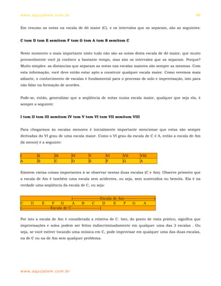 ww w. aqu i j at em . co m .b r                                                                   49


Em resumo as notas na escala de dó maior (C), e os intervalos que as separam, são as seguintes:


C tom D tom E semitom F tom G tom A tom B semitom C


Neste momento o mais importante nisto tudo não são as notas desta escala de dó maior, que muito
provavelmente você já conhece a bastante tempo, mas sim os intervalos que as separam. Porque?
Muito simples: as distancias que separam as notas nas escalas maiores são sempre as mesmas. Com
esta informação, você deve então estar apto a construir qualquer escala maior. Como veremos mais
adiante, o conhecimento de escalas é fundamental para o processo de solo e improvisação, isto para
não falar na formação de acordes.


Pode-se, então, generalizar que a seqüência de notas numa escala maior, qualquer que seja ela, é
sempre a seguinte:


I tom II tom III semitom IV tom V tom VI tom VII semitom VIII


Para chegarmos às escalas menores é inicialmente importante mencionar que estas são sempre
derivadas do VI grau de uma escala maior. Como o VI grau da escala de C é A, então a escala de Am
(lá menor) é a seguinte:


I         II         III          IV       V          VI         VII        VIII
A         B          C            D        E          F          G          A


Existem várias coisas importantes à se observar nestas duas escalas (C e Am). Observe primeiro que
a escala de Am é também uma escala sem acidentes, ou seja, sem sustenidos ou bemóis. Ela é na
verdade uma seqüência da escala de C, ou seja:


                                (-------------------Escala de Am---------------------)
C      D       E      F   G      A     B      C       D    E    F     G       A
(--------------------Escala de C--------------------)


Por isto a escala de Am é considerada a relativa de C. Isto, do ponto de vista prático, significa que
improvisações e solos podem ser feitos indiscriminadamente em qualquer uma das 2 escalas . Ou
seja, se você estiver tocando uma música em C, pode improvisar em qualquer uma das duas escalas,
na de C ou na de Am sem qualquer problema.




ww w. aqu i j at em . co m .b r
 