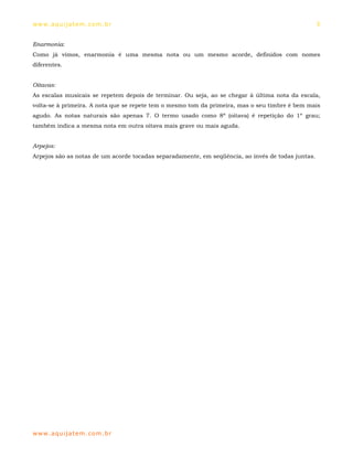 ww w. aqu i j at em . co m .b r                                                                    5


Enarmonia:
Como já vimos, enarmonia é uma mesma nota ou um mesmo acorde, definidos com nomes
diferentes.


Oitavas:
As escalas musicais se repetem depois de terminar. Ou seja, ao se chegar à última nota da escala,
volta-se à primeira. A nota que se repete tem o mesmo tom da primeira, mas o seu timbre é bem mais
agudo. As notas naturais são apenas 7. O termo usado como 8ª (oitava) é repetição do 1º grau;
também indica a mesma nota em outra oitava mais grave ou mais aguda.


Arpejos:
Arpejos são as notas de um acorde tocadas separadamente, em seqüência, ao invés de todas juntas.




ww w. aqu i j at em . co m .b r
 