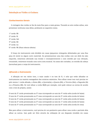 ww w. aqu i j at em . co m .b r                                                                      6


Introdução ao Violão e à Guitarra



Conhecimentos Gerais

  A contagem das cordas se faz da mais fina para a mais grossa. Tocando as seis cordas soltas, sem
pressionar nenhuma casa delas, produzem as seguintes notas.


1ª corda: Mi
2ª corda: Si
3ª corda: Sol
4ª corda: Ré
5ª corda: Lá
6ª corda: Mi (Duas oitavas abaixo)


  O braço do instrumento está dividido em casas (pequenos retângulos delimitados por uma fina
peça de metal ou algum outro material). Ao pressionarmos uma das cordas com um dedo da mão
esquerda, estaremos alterando sua tensão e conseqüentemente o som emitido por sua vibração,
resumindo, estaremos tocando uma outra nota musical. As casas são contadas, no sentido da cabeça
(tarrachas) para o corpo do instrumento.



Afinando o Instrumento

  A afinação ser em vários tons, a mais usada é no tom de E, é nela que estão afinados os
instrumentos na maioria esmagadora das músicas existentes. Para afinar nesse tom você precisa ter
pelo menos 1 corda afinada, a Sexta (Mi), a Quinta(Lá), a Quarta (Ré), a Terceira (Sol), a Segunda (Si)
ou a Primeira (Mi). Se você afinar a corda Mi(E) por exemplo, você pode colocar as outras de acordo
com o tom da própria, assim:


O som da 5ª corda pressionada na 5ª casa corresponde ao som da 4ª corda solta (corda de baixo)
O som da 4ª corda pressionada na 5ª casa corresponde ao som da 3ª corda solta (corda de baixo)
O som da 3ª corda pressionada na 4ª casa corresponde ao som da 2ª corda solta (corda de baixo)
O som da 2ª corda pressionada na 5ª casa corresponde ao som da 1ª corda solta (corda de baixo)
O som da 5ª corda pressionada na 7ª casa corresponde ao som da 6ª corda solta (corda de cima)


Mas para afinar o instrumento, você precisa de um parâmetro para afinar uma corda e partindo dela
afinar as outras. Isso pode ser feito através da utilização de um diapasão (vendido em casas



ww w. aqu i j at em . co m .b r
 