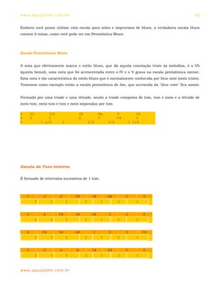 ww w. aqu i j at em . co m .b r                                                                     60


Embora você possa utilizar esta escala para solos e improvisos de blues, a verdadeira escala blues
contem 6 notas, como você pode ver em Pentatônica Blues.




Escala Pentatônica Blues


A nota que efetivamente marca o estilo blues, que dá aquela conotação triste às melodias, é a Vb
(quinta bemol), uma nota que foi acrescentada entre o IV e o V graus na escala pentatônica menor.
Esta nota é tão característica do estilo blues que é normalmente conhecida por blue note (nota triste).
Tomemos como exemplo então a escala pentatônica de Am, que acrescida da "blue note" fica assim:


Formada por uma tríade e uma tétrade, sendo a tríade composta de tom, tom e meio e a tétrade de
meio tom, meio tom e tom e meio separadas por tom.

I       II           III                IV              Vb         V        VI
A       B            D                  E               F          F#       A
1                1 1/2      1                    1/2         1/2        1 1/2




Escala de Tons Inteiros

É formada de intervalos sucessivos de 1 tom.



    C             D        E        F#             G#        A#         C        D
             1        1         1            1           1         1        1


    D             E        F#       G#             A#        C          D        E
             1        1         1            1           1         1        1


    E            F#        G#       A#             C         D          E        F#
             1        1         1            1           1         1        1


    F             G        A        B              C#        D#         F        G
             1        1         1            1           1         1        1



ww w. aqu i j at em . co m .b r
 