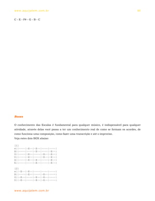 ww w. aqu i j at em . co m .b r                                                             65


C - E - F# - G - B - C




Boxes

O conhecimento das Escalas é fundamental para qualquer músico, é indispensável para qualquer
atividade, através delas você passa a ter um conhecimento real de como se formam os acordes, de
como funciona uma composição, como fazer uma transcrição e até o improviso.
Veja estes dois BOX abaixo:

[1]
e||----|-X--|-X--|----|----|
B||----|----|-X--|----|-X--|
G||----|-X--|----|-X--|-X--|
D||----|-X--|----|-X--|-X--|
A||----|-X--|-X--|----|-X--|
E||----|----|-X--|----|-X--|

[2]
e||-X--|-X--|----|----|----|
B||----|-X--|----|-X--|----|
G||-X--|----|-X--|-X--|----|
D||-X--|----|-X--|-X--|----|



ww w. aqu i j at em . co m .b r
 