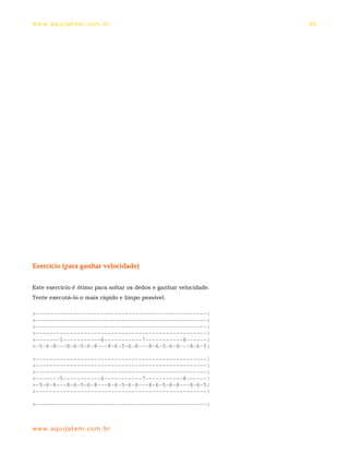 ww w. aqu i j at em . co m .b r                                    69




Exercício (para ganhar velocidade)


Este exercício é ótimo para soltar os dedos e ganhar velocidade.
Tente executá-lo o mais rápido e limpo possível.

>--------------------------------------------------|
>--------------------------------------------------|
>--------------------------------------------------|
>--------------------------------------------------|
>-------5-----------6-----------7-----------8------|
>-5-6-8---8-6-5-6-8---8-6-5-6-8---8-6-5-6-8---8-6-5|

>--------------------------------------------------|
>--------------------------------------------------|
>--------------------------------------------------|
>-------5-----------6-----------7-----------8------|
>-5-6-8---8-6-5-6-8---8-6-5-6-8---8-6-5-6-8---8-6-5|
>--------------------------------------------------|

>--------------------------------------------------|



ww w. aqu i j at em . co m .b r
 