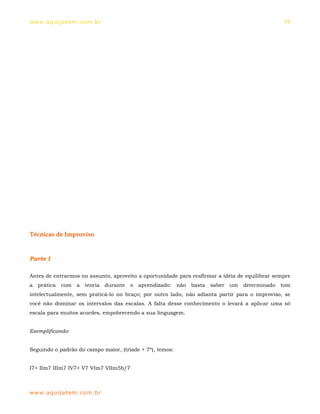 ww w. aqu i j at em . co m .b r                                                                 74




Técnicas de Improviso


Parte I

Antes de entrarmos no assunto, aproveito a oportunidade para reafirmar a idéia de equilibrar sempre
a prática    com a teoria durante     o aprendizado:      não   basta saber   um   determinado tom
intelectualmente, sem praticá-lo no braço; por outro lado, não adianta partir para o improviso, se
você não dominar os intervalos das escalas. A falta desse conhecimento o levará a aplicar uma só
escala para muitos acordes, empobrecendo a sua linguagem.


Exemplificando:


Seguindo o padrão do campo maior, (tríade + 7ª), temos:


I7+ IIm7 IIIm7 IV7+ V7 VIm7 VIIm5b/7



ww w. aqu i j at em . co m .b r
 