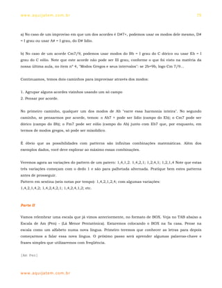 ww w. aqu i j at em . co m .b r                                                                   75




a) No caso de um improviso em que um dos acordes é D#7+, podemos usar os modos dele mesmo, D#
= I grau ou usar A# = I grau, do D# lídio.


b) No caso de um acorde Cm7/9, podemos usar modos do Bb = I grau do C dórico ou usar Eb = I
grau do C eólio. Note que este acorde não pode ser III grau, conforme o que foi visto na matéria da
nossa última aula, no item nº 4, "Modos Gregos e seus intervalos": se 2b=9b, logo Cm 7/9...


Continuamos, temos dois caminhos para improvisar através dos modos:


1. Agrupar alguns acordes vizinhos usando um só campo
2. Pensar por acorde.


No primeiro caminho, qualquer um dos modos de Ab "varre essa harmonia inteira". No segundo
caminho, se pensarmos por acorde, temos: o Ab7 + pode ser lídio (campo do Eb); o Cm7 pode ser
dórico (campo do Bb); o Fm7 pode ser eólio (campo do Ab) junto com Eb7 que, por enquanto, em
termos de modos gregos, só pode ser mixolídico.


É óbvio que as possibilidades com patterns são infinitas combinações matemáticas. Além dos
exemplos dados, você deve explorar ao máximo essas combinações.


Veremos agora as variações do pattern de um patern: 1,4,1,2. 1,4,2,1; 1,2,4,1; 1,2,1,4 Note que estas
três variações começam com o dedo 1 e são para palhetada alternada. Pratique bem estes patterns
antes de prosseguir.
Pattern em sextina (seis notas por tempo): 1,4,2,1,2,4; com algumas variações:
1,4,2,1,4,2; 1,4,2,4,2,1; 1,4,2,4,1,2; etc.



Parte II


Vamos relembrar uma escala que já vimos anteriormente, no formato de BOX. Veja no TAB abaixo a
Escala de Am (Pen) - (Lá Menor Pentatônica). Estaremos colocando o BOX na 5a casa. Pense na
escala como um alfabeto numa nova língua. Primeiro teremos que conhecer as letras para depois
começarmos a falar essa nova língua. O próximo passo será aprender algumas palavras-chave e
frases simples que utilizaremos com freqüência.


[Am Pen]



ww w. aqu i j at em . co m .b r
 