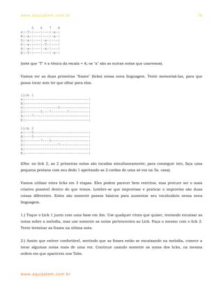 ww w. aqu i j at em . co m .b r                                                                76


     5   6   7   8
e|-T-|---|---|-x-|
B|-x-|---|---|-x-|
G|-x-|---|-x-|---|
D|-x-|---|-T-|---|
A|-x-|---|-x-|---|
E|-T-|---|---|-x-|

(note que "T" é a tônica da escala = A; os "x" são as outras notas que usaremos).


Vamos ver as duas primeiras "frases" (licks) nessa nova linguagem. Tente memorizá-las, para que
possa tocar sem ter que olhar para elas.


lick 1
e|-----------------------------|
B|-----------------------------|
G|---------------5-------------|
D|-------5---7-------7---------|
A|---7-------------------------|
E|-----------------------------|

lick 2
e|---5-------------------------|
B|---5-------------------------|
G|-------7---5-----------------|
D|---------------7-------------|
A|-----------------------------|
E|-----------------------------|

(Obs: no lick 2, as 2 primeiras notas são tocadas simultaneamente; para conseguir isto, faça uma
pequena pestana com seu dedo 1 apertando as 2 cordas de uma só vez na 5a. casa).


Vamos utilizar estes licks em 3 etapas. Eles podem parecer bem restritos, mas procure ser o mais
criativo possível dentro do que temos. Lembre-se que improvisar e praticar o improviso são duas
coisas diferentes. Estes são somente passos básicos para aumentar seu vocabulário nessa nova
linguagem.


1.) Toque o Lick 1 junto com uma base em Am. Use qualquer ritmo que quiser, tentando encaixar as
notas sobre a melodia, mas use somente as notas pertencentes ao Lick. Faça o mesmo com o lick 2.
Tente terminar as frases na útlima nota.


2.) Assim que estiver confortável, sentindo que as frases estão se encaixando na melodia, comece a
tocar algumas notas mais de uma vez. Continue usando somente as notas dos licks, na mesma
ordem em que aparecem nos Tabs.




ww w. aqu i j at em . co m .b r
 