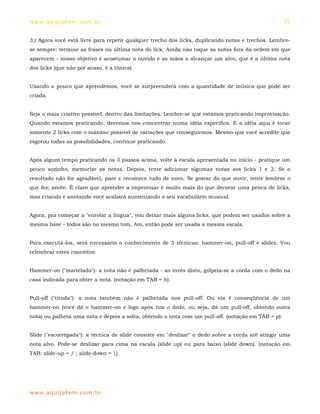 ww w. aqu i j at em . co m .b r                                                                     77


3.) Agora você está livre para repetir qualquer trecho dos licks, duplicando notas e trechos. Lembre-
se sempre: termine as frases na última nota do lick. Ainda não toque as notas fora da ordem em que
aparecem - nosso objetivo é acostumar o ouvido e as mãos a alcançar um alvo, que é a última nota
dos licks (que não por acaso, é a tônica).


Usando o pouco que aprendemos, você se surpreenderá com a quantidade de música que pode ser
criada.


Seja o mais criativo possível, dentro das limitações. Lembre-se que estamos praticando improvisação.
Quando estamos praticando, devemos nos concentrar numa idéia específica. E a idéia aqui é tocar
somente 2 licks com o máximo possível de variações que conseguirmos. Mesmo que você acredite que
esgotou todas as possibilidades, continue praticando.


Após algum tempo praticando os 3 passos acima, volte à escala apresentada no início - pratique um
pouco sozinho, memorize as notas. Depois, tente adicionar algumas notas aos licks 1 e 2. Se o
resultado não for agradável, pare e recomece tudo de novo. Se gostar do que ouvir, tente lembrar o
que fez; anote. É claro que aprender a improvisar é muito mais do que decorar uma penca de licks,
mas criando e anotando você acabará aumentando o seu vocabulário musical.


Agora, pra começar a "enrolar a língua", vou deixar mais alguns licks, que podem ser usados sobre a
mesma base - todos são no mesmo tom, Am, então pode ser usada a mesma escala.


Para executá-los, será necessário o conhecimento de 3 técnicas: hammer-on, pull-off e slides. Vou
relembrar estes conceitos:


Hammer-on ("martelada"): a nota não é palhetada - ao invés disto, golpeia-se a corda com o dedo na
casa indicada para obter a nota. (notação em TAB = h).


Pull-off ("tirada"): a nota também não é palhetada nos pull-off. Ou ela é conseqüência de um
hammer-on (você dá o hammer-on e logo após tira o dedo, ou seja, dá um pull-off, obtendo outra
nota) ou palheta uma nota e depois a solta, obtendo a nota com um pull-off. (notação em TAB = p).


Slide ("escorregada"): a técnica de slide consiste em "deslizar" o dedo sobre a corda até atingir uma
nota alvo. Pode-se deslizar para cima na escala (slide up) ou para baixo (slide down). (notação em
TAB: slide-up = / ; slide-down = ).




ww w. aqu i j at em . co m .b r
 