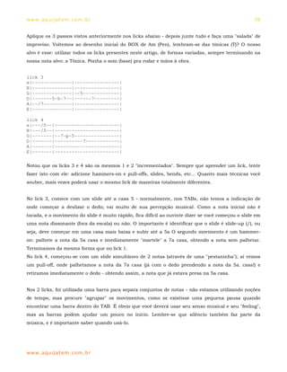 ww w. aqu i j at em . co m .b r                                                                     78


Aplique os 3 passos vistos anteriormente nos licks abaixo - depois junte tudo e faça uma "salada" de
improviso. Voltemos ao desenho inicial do BOX de Am (Pen), lembram-se das tônicas (T)? O nosso
alvo é esse: utilizar todos os licks presentes neste artigo, de formas variadas, sempre terminando na
nossa nota alvo: a Tônica. Ponha o som (base) pra rodar e mãos à obra.


lick 3
e|--------------|----------------|
B|--------------|----------------|
G|--------------|--5-------------|
D|-------5-h-7--|------7---------|
A|--/7----------|----------------|
E|--------------|----------------|

lick 4
e|---/5--|-----------------------|
B|---/5--|-----------------------|
G|-------|--7-p-5----------------|
D|-------|----------7------------|
A|-------|-----------------------|
E|-------|-----------------------|

Notou que os licks 3 e 4 são os mesmos 1 e 2 "incrementados". Sempre que aprender um lick, tente
fazer isto com ele: adicione hammers-on e pull-offs, slides, bends, etc... Quanto mais técnicas você
souber, mais vezes poderá usar o mesmo lick de maneiras totalmente diferentes.


No lick 3, comece com um slide até a casa 5 - normalmente, nos TABs, não temos a indicação de
onde começar a deslizar o dedo; vai muito de sua percepção musical. Como a nota inicial não é
tocada, e o movimento do slide é muito rápido, fica difícil ao ouvinte dizer se você começou o slide em
uma nota dissonante (fora da escala) ou não. O importante é identificar que o slide é slide-up (/), ou
seja, deve começar em uma casa mais baixa e subir até a 5a O segundo movimento é um hammer-
on: palhete a nota da 5a casa e imediatamente "martele" a 7a casa, obtendo a nota sem palhetar.
Terminamos da mesma forma que no lick 1.
No lick 4, começou-se com um slide simultâneo de 2 notas (através de uma "pestaninha"); aí vemos
um pull-off, onde palhetamos a nota da 7a casa (já com o dedo prendendo a nota da 5a. casa!) e
retiramos imediatamente o dedo - obtendo assim, a nota que já estava presa na 5a casa.


Nos 2 licks, foi utilizada uma barra para separa conjuntos de notas - não estamos utilizando noções
de tempo, mas procure "agrupar" os movimentos, como se existisse uma pequena pausa quando
encontrar uma barra dentro do TAB. É óbvio que você deverá usar seu senso musical e seu "feeling",
mas as barras podem ajudar um pouco no início. Lembre-se que silêncio também faz parte da
música, e é importante saber quando usá-lo.




ww w. aqu i j at em . co m .b r
 