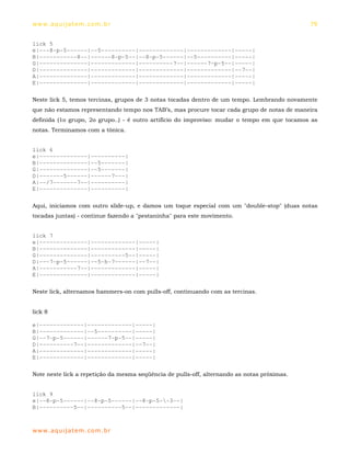 ww w. aqu i j at em . co m .b r                                                               79


lick 5
e|---8-p-5------|--5----------|-------------|-------------|-----|
B|-----------8--|------8-p-5--|--8-p-5------|--5----------|-----|
G|--------------|-------------|----------7--|------7-p-5--|-----|
D|--------------|-------------|-------------|-------------|--7--|
A|--------------|-------------|-------------|-------------|-----|
E|--------------|-------------|-------------|-------------|-----|

Neste lick 5, temos tercinas, grupos de 3 notas tocadas dentro de um tempo. Lembrando novamente
que não estamos representando tempo nos TAB’s, mas procure tocar cada grupo de notas de maneira
definida (1o grupo, 2o grupo..) - é outro artifício do improviso: mudar o tempo em que tocamos as
notas. Terminamos com a tônica.


lick 6
e|--------------|----------|
B|--------------|--5-------|
G|--------------|--5-------|
D|-------5------|------7---|
A|--/7-------7--|----------|
E|--------------|----------|

Aqui, iniciamos com outro slide-up, e damos um toque especial com um "double-stop" (duas notas
tocadas juntas) - continue fazendo a "pestaninha" para este movimento.


lick 7
e|--------------|-------------|-----|
B|--------------|-------------|-----|
G|--------------|----------5--|-----|
D|---7-p-5------|--5-h-7------|--7--|
A|-----------7--|-------------|-----|
E|--------------|-------------|-----|

Neste lick, alternamos hammers-on com pulls-off, continuando com as tercinas.


lick 8

e|-------------|-------------|-----|
B|-------------|--5----------|-----|
G|--7-p-5------|------7-p-5--|-----|
D|----------7--|-------------|--7--|
A|-------------|-------------|-----|
E|-------------|-------------|-----|

Note neste lick a repetição da mesma seqüência de pulls-off, alternando as notas próximas.


lick 9
e|--8-p-5------|--8-p-5------|--8-p-5--3--|
B|----------5--|----------5--|-------------|



ww w. aqu i j at em . co m .b r
 