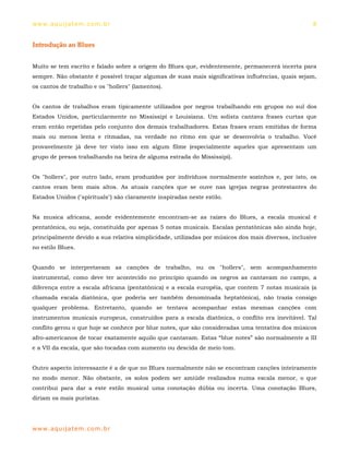ww w. aqu i j at em . co m .b r                                                                     8


Introdução ao Blues


Muito se tem escrito e falado sobre a origem do Blues que, evidentemente, permanecerá incerta para
sempre. Não obstante é possível traçar algumas de suas mais significativas influências, quais sejam,
os cantos de trabalho e os "hollers" (lamentos).


Os cantos de trabalhos eram tipicamente utilizados por negros trabalhando em grupos no sul dos
Estados Unidos, particularmente no Mississipi e Louisiana. Um solista cantava frases curtas que
eram então repetidas pelo conjunto dos demais trabalhadores. Estas frases eram emitidas de forma
mais ou menos lenta e ritmadas, na verdade no ritmo em que se desenvolvia o trabalho. Você
provavelmente já deve ter visto isso em algum filme (especialmente aqueles que apresentam um
grupo de presos trabalhando na beira de alguma estrada do Mississipi).


Os "hollers", por outro lado, eram produzidos por indivíduos normalmente sozinhos e, por isto, os
cantos eram bem mais altos. As atuais canções que se ouve nas igrejas negras protestantes do
Estados Unidos ("spirituals") são claramente inspiradas neste estilo.


Na musica africana, aonde evidentemente encontram-se as raízes do Blues, a escala musical é
pentatônica, ou seja, constituída por apenas 5 notas musicais. Escalas pentatônicas são ainda hoje,
principalmente devido a sua relativa simplicidade, utilizadas por músicos dos mais diversos, inclusive
no estilo Blues.


Quando se interpretavam as canções de trabalho, ou os "hollers", sem acompanhamento
instrumental, como deve ter acontecido no principio quando os negros as cantavam no campo, a
diferença entre a escala africana (pentatônica) e a escala européia, que contem 7 notas musicais (a
chamada escala diatônica, que poderia ser também denominada heptatônica), não trazia consigo
qualquer problema. Entretanto, quando se tentava acompanhar estas mesmas canções com
instrumentos musicais europeus, construídos para a escala diatônica, o conflito era inevitável. Tal
conflito gerou o que hoje se conhece por blue notes, que são consideradas uma tentativa dos músicos
afro-americanos de tocar exatamente aquilo que cantavam. Estas “blue notes” são normalmente a III
e a VII da escala, que são tocadas com aumento ou descida de meio tom.


Outro aspecto interessante é a de que no Blues normalmente não se encontram canções inteiramente
no modo menor. Não obstante, os solos podem ser amiúde realizados numa escala menor, o que
contribui para dar a este estilo musical uma conotação dúbia ou incerta. Uma conotação Blues,
diriam os mais puristas.




ww w. aqu i j at em . co m .b r
 
