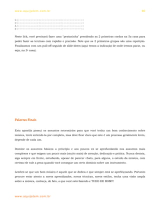 ww w. aqu i j at em . co m .b r                                                                  80


G|-------------|-------------|-------------|
D|-------------|-------------|-------------|
A|-------------|-------------|-------------|
E|-------------|-------------|-------------|

Neste lick, você precisará fazer uma "pestaninha" prendendo as 2 primeiras cordas na 5a casa para
poder fazer as tercinas com rapidez e precisão. Note que os 2 primeiros grupos são uma repetição.
Finalizamos com um pull-off seguido de slide-down (aqui temos a indicação de onde iremos parar, ou
seja, na 3a casa).




Palavras Finais


Esta apostila possui os assuntos necessários para que você tenha um bom conhecimento sobre
música, tente entende-la por completo, mas deve ficar claro que este é um processo geralmente lento,
depende de cada um.


Domine os assuntos básicos a princípio e aos poucos vá se aprofundando nos assuntos mais
complexos e que exigem um pouco mais (muito mais) de atenção, dedicação e prática. Nunca desista,
siga sempre em frente, estudando, apesar de parecer chato, para alguns, o estudo da música, com
certeza ele vale a pena quando você consegue um certo domínio sobre um instrumento.


Lembre-se que um bom músico é aquele que se dedica e que sempre está se aperfeiçoando. Portanto
procure estar atento a novos aprendizados, novas técnicas, novos estilos, tenha uma visão ampla
sobre a música, conheça, de fato, o que você está fazendo e TUDO DE BOM!!!




ww w. aqu i j at em . co m .b r
 