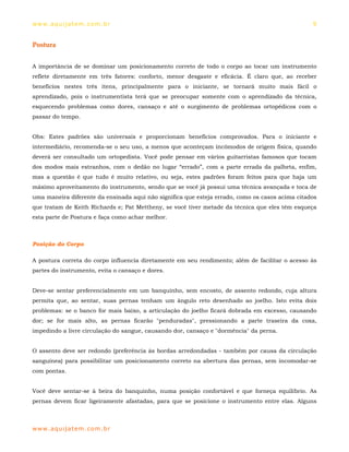 ww w. aqu i j at em . co m .b r                                                                  9


Postura


A importância de se dominar um posicionamento correto de todo o corpo ao tocar um instrumento
reflete diretamente em três fatores: conforto, menor desgaste e eficácia. É claro que, ao receber
benefícios nestes três itens, principalmente para o iniciante, se tornará muito mais fácil o
aprendizado, pois o instrumentista terá que se preocupar somente com o aprendizado da técnica,
esquecendo problemas como dores, cansaço e até o surgimento de problemas ortopédicos com o
passar do tempo.


Obs: Estes padrões são universais e proporcionam benefícios comprovados. Para o iniciante e
intermediário, recomenda-se o seu uso, a menos que aconteçam incômodos de origem física, quando
deverá ser consultado um ortopedista. Você pode pensar em vários guitarristas famosos que tocam
dos modos mais estranhos, com o dedão no lugar “errado”, com a parte errada da palheta, enfim,
mas a questão é que tudo é muito relativo, ou seja, estes padrões foram feitos para que haja um
máximo aproveitamento do instrumento, sendo que se você já possui uma técnica avançada e toca de
uma maneira diferente da ensinada aqui não significa que esteja errado, como os casos acima citados
que tratam de Keith Richards e; Pat Mettheny, se você tiver metade da técnica que eles têm esqueça
esta parte de Postura e faça como achar melhor.



Posição do Corpo

A postura correta do corpo influencia diretamente em seu rendimento; além de facilitar o acesso às
partes do instrumento, evita o cansaço e dores.


Deve-se sentar preferencialmente em um banquinho, sem encosto, de assento redondo, cuja altura
permita que, ao sentar, suas pernas tenham um ângulo reto desenhado ao joelho. Isto evita dois
problemas: se o banco for mais baixo, a articulação do joelho ficará dobrada em excesso, causando
dor; se for mais alto, as pernas ficarão "penduradas", pressionando a parte traseira da coxa,
impedindo a livre circulação do sangue, causando dor, cansaço e "dormência" da perna.


O assento deve ser redondo (preferência às bordas arredondadas - também por causa da circulação
sanguínea) para possibilitar um posicionamento correto na abertura das pernas, sem incomodar-se
com pontas.


Você deve sentar-se à beira do banquinho, numa posição confortável e que forneça equilíbrio. As
pernas devem ficar ligeiramente afastadas, para que se posicione o instrumento entre elas. Alguns



ww w. aqu i j at em . co m .b r
 