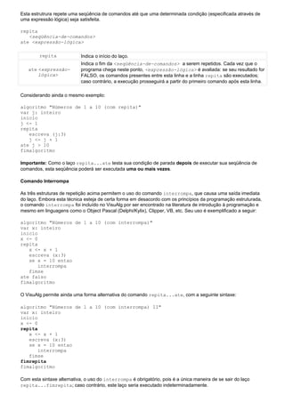 Esta estrutrura repete uma seqüência de comandos até que uma determinada condição (especificada através de
uma expressão lógica) seja satisfeita.

repita
   <seqüência-de-comandos>
ate <expressão-lógica>

        repita              Indica o início do laço.
                            Indica o fim da <seqüência-de-comandos> a serem repetidos. Cada vez que o
   ate <expressão-          programa chega neste ponto, <expressão-lógica> é avaliada: se seu resultado for
       lógica>              FALSO, os comandos presentes entre esta linha e a linha repita são executados;
                            caso contrário, a execução prosseguirá a partir do primeiro comando após esta linha.

Considerando ainda o mesmo exemplo:

algoritmo "Números de 1 a 10 (com repita)"
var j: inteiro
inicio
j <- 1
repita
   escreva (j:3)
   j <- j + 1
ate j > 10
fimalgoritmo

Importante: Como o laço repita...ate testa sua condição de parada depois de executar sua seqüência de
comandos, esta seqüência poderá ser executada uma ou mais vezes.

Comando Interrompa

As três estruturas de repetição acima permitem o uso do comando interrompa, que causa uma saída imediata
do laço. Embora esta técnica esteja de certa forma em desacordo com os princípios da programação estruturada,
o comando interrompa foi incluído no VisuAlg por ser encontrado na literatura de introdução à programação e
mesmo em linguagens como o Object Pascal (Delphi/Kylix), Clipper, VB, etc. Seu uso é exemplificado a seguir:

algoritmo "Números de 1 a 10 (com interrompa)"
var x: inteiro
inicio
x <- 0
repita
   x <- x + 1
   escreva (x:3)
   se x = 10 entao
       interrompa
   fimse
ate falso
fimalgoritmo

O VisuAlg permite ainda uma forma alternativa do comando repita...ate, com a seguinte sintaxe:

algoritmo "Números de 1 a 10 (com interrompa) II"
var x: inteiro
inicio
x <- 0
repita
   x <- x + 1
   escreva (x:3)
   se x = 10 entao
       interrompa
   fimse
fimrepita
fimalgoritmo

Com esta sintaxe alternativa, o uso do interrompa é obrigatório, pois é a única maneira de se sair do laço
repita...fimrepita; caso contrário, este laço seria executado indeterminadamente.
 