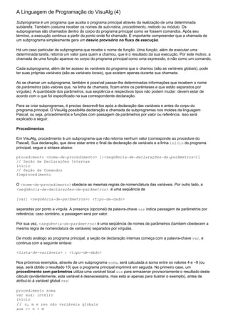 A Linguagem de Programação do VisuAlg (4)
Subprograma é um programa que auxilia o programa principal através da realização de uma determinada
subtarefa. Também costuma receber os nomes de sub-rotina, procedimento, método ou módulo. Os
subprogramas são chamados dentro do corpo do programa principal como se fossem comandos. Após seu
término, a execução continua a partir do ponto onde foi chamado. É importante compreender que a chamada de
um subprograma simplesmente gera um desvio provisório no fluxo de execução.

Há um caso particular de subprograma que recebe o nome de função. Uma função, além de executar uma
determinada tarefa, retorna um valor para quem a chamou, que é o resultado da sua execução. Por este motivo, a
chamada de uma função aparece no corpo do programa principal como uma expressão, e não como um comando.

Cada subprograma, além de ter acesso às variáveis do programa que o chamou (são as variáveis globais), pode
ter suas próprias variáveis (são as variáveis locais), que existem apenas durante sua chamada.

Ao se chamar um subprograma, também é possível passar-lhe determinadas informações que recebem o nome
de parâmetros (são valores que, na linha de chamada, ficam entre os parênteses e que estão separados por
vírgulas). A quantidade dos parâmetros, sua seqüência e respectivos tipos não podem mudar: devem estar de
acordo com o que foi especificado na sua correspondente declaração.

Para se criar subprogramas, é preciso descrevê-los após a declaração das variáveis e antes do corpo do
programa principal. O VisuAlg possibilita declaração e chamada de subprogramas nos moldes da linguagem
Pascal, ou seja, procedimentos e funções com passagem de parâmetros por valor ou referência. Isso será
explicado a seguir.

Procedimentos

Em VisuAlg, procedimento é um subprograma que não retorna nenhum valor (corresponde ao procedure do
Pascal). Sua declaração, que deve estar entre o final da declaração de variáveis e a linha inicio do programa
principal, segue a sintaxe abaixo:

procedimento <nome-de-procedimento> [(<seqüência-de-declarações-de-parâmetros>)]
// Seção de Declarações Internas
inicio
// Seção de Comandos
fimprocedimento

O <nome-de-procedimento> obedece as mesmas regras de nomenclatura das variáveis. Por outro lado, a
<seqüência-de-declarações-de-parâmetros> é uma seqüência de

[var] <seqüência-de-parâmetros>: <tipo-de-dado>

separadas por ponto e vírgula. A presença (opcional) da palavra-chave var indica passagem de parâmetros por
referência; caso contrário, a passagem será por valor.

Por sua vez, <seqüência-de-parâmetros> é uma seqüência de nomes de parâmetros (também obedecem a
mesma regra de nomenclatura de variáveis) separados por vírgulas.

De modo análogo ao programa principal, a seção de declaração internas começa com a palavra-chave var, e
continua com a seguinte sintaxe:

<lista-de-variáveis> : <tipo-de-dado>

Nos próximos exemplos, através de um subprograma soma, será calculada a soma entre os valores 4 e –9 (ou
seja, será obtido o resultado 13) que o programa principal imprimirá em seguida. No primeiro caso, um
procedimento sem parâmetros utiliza uma variável local aux para armazenar provisoriamente o resultado deste
cálculo (evidentemente, esta variável é desnecessária, mas está aí apenas para ilustrar o exemplo), antes de
atribuí-lo à variável global res:

procedimento soma
var aux: inteiro
inicio
// n, m e res são variáveis globais
aux <- n + m
 