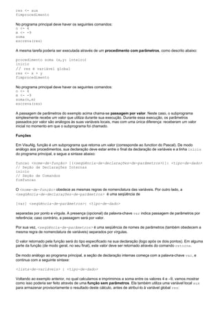 res <- aux
fimprocedimento

No programa principal deve haver os seguintes comandos:
n <- 4
m <- -9
soma
escreva(res)

A mesma tarefa poderia ser executada através de um procedimento com parâmetros, como descrito abaixo:

procedimento soma (x,y: inteiro)
inicio
// res é variável global
res <- x + y
fimprocedimento

No programa principal deve haver os seguintes comandos:
n <- 4
m <- -9
soma(n,m)
escreva(res)

A passagem de parâmetros do exemplo acima chama-se passagem por valor. Neste caso, o subprograma
simplesmente recebe um valor que utiliza durante sua execução. Durante essa execução, os parâmetros
passados por valor são análogos às suas variáveis locais, mas com uma única diferença: receberam um valor
inicial no momento em que o subprograma foi chamado.

Funções

Em VisuAlg, função é um subprograma que retorna um valor (corresponde ao function do Pascal). De modo
análogo aos procedimentos, sua declaração deve estar entre o final da declaração de variáveis e a linha inicio
do programa principal, e segue a sintaxe abaixo:

funcao <nome-de-função> [(<seqüência-de-declarações-de-parâmetros>)]: <tipo-de-dado>
// Seção de Declarações Internas
inicio
// Seção de Comandos
fimfuncao

O <nome-de-função> obedece as mesmas regras de nomenclatura das variáveis. Por outro lado, a
<seqüência-de-declarações-de-parâmetros> é uma seqüência de

[var] <seqüência-de-parâmetros>: <tipo-de-dado>

separadas por ponto e vírgula. A presença (opcional) da palavra-chave var indica passagem de parâmetros por
referência; caso contrário, a passagem será por valor.

Por sua vez, <seqüência-de-parâmetros> é uma seqüência de nomes de parâmetros (também obedecem a
mesma regra de nomenclatura de variáveis) separados por vírgulas.

O valor retornado pela função será do tipo especificado na sua declaração (logo após os dois pontos). Em alguma
parte da função (de modo geral, no seu final), este valor deve ser retornado através do comando retorne.

De modo análogo ao programa principal, a seção de declaração internas começa com a palavra-chave var, e
continua com a seguinte sintaxe:

<lista-de-variáveis> : <tipo-de-dado>

Voltando ao exemplo anterior, no qual calculamos e imprimimos a soma entre os valores 4 e –9, vamos mostrar
como isso poderia ser feito através de uma função sem parâmetros. Ela também utiliza uma variável local aux
para armazenar provisoriamente o resultado deste cálculo, antes de atribuí-lo à variável global res:
 