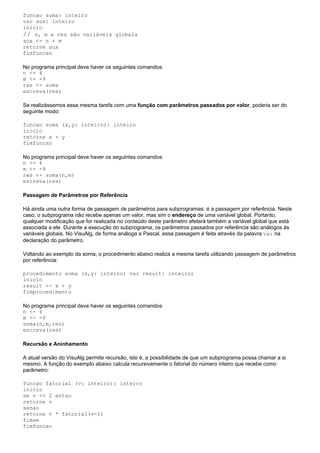 funcao soma: inteiro
var aux: inteiro
inicio
// n, m e res são variáveis globais
aux <- n + m
retorne aux
fimfuncao

No programa principal deve haver os seguintes comandos:
n <- 4
m <- -9
res <- soma
escreva(res)

Se realizássemos essa mesma tarefa com uma função com parâmetros passados por valor, poderia ser do
seguinte modo:

funcao soma (x,y: inteiro): inteiro
inicio
retorne x + y
fimfuncao

No programa principal deve haver os seguintes comandos:
n <- 4
m <- -9
res <- soma(n,m)
escreva(res)

Passagem de Parâmetros por Referência

Há ainda uma outra forma de passagem de parâmetros para subprogramas: é a passagem por referência. Neste
caso, o subprograma não recebe apenas um valor, mas sim o endereço de uma variável global. Portanto,
qualquer modificação que for realizada no conteúdo deste parâmetro afetará também a variável global que está
associada a ele. Durante a execução do subprograma, os parâmetros passados por referência são análogos às
variáveis globais. No VisuAlg, de forma análoga a Pascal, essa passagem é feita através da palavra var na
declaração do parâmetro.

Voltando ao exemplo da soma, o procedimento abaixo realiza a mesma tarefa utilizando passagem de parâmetros
por referência:

procedimento soma (x,y: inteiro; var result: inteiro)
inicio
result <- x + y
fimprocedimento

No programa principal deve haver os seguintes comandos:
n <- 4
m <- -9
soma(n,m,res)
escreva(res)

Recursão e Aninhamento

A atual versão do VisuAlg permite recursão, isto é, a possibilidade de que um subprograma possa chamar a si
mesmo. A função do exemplo abaixo calcula recursivamente o fatorial do número inteiro que recebe como
parâmetro:

funcao fatorial (v: inteiro): inteiro
inicio
se v <= 2 entao
retorne v
senao
retorne v * fatorial(v-1)
fimse
fimfuncao
 