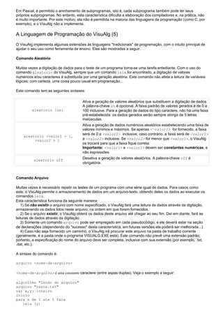 Em Pascal, é permitido o aninhamento de subprogramas, isto é, cada subprograma também pode ter seus
próprios subprogramas. No entanto, esta característica dificulta a elaboração dos compiladores e, na prática, não
é muito importante. Por este motivo, ela não é permitida na maioria das linguagens de programação (como C, por
exemplo), e o VisuAlg não a implementa.

A Linguagem de Programação do VisuAlg (5)
O VisuAlg implementa algumas extensões às linguagens "tradicionais" de programação, com o intuito principal de
ajudar o seu uso como ferramenta de ensino. Elas são mostradas a seguir.

Comando Aleatório

Muitas vezes a digitação de dados para o teste de um programa torna-se uma tarefa entediante. Com o uso do
comando aleatorio do VisuAlg, sempre que um comando leia for encontrado, a digitação de valores
numéricos e/ou caracteres é substituída por uma geração aleatória. Este comando não afeta a leitura de variáveis
lógicas: com certeza, uma coisa pouco usual em programação...

Este comando tem as seguintes sintaxes:

                                       Ativa a geração de valores aleatórios que substituem a digitação de dados.
                                       A palavra-chave on é opcional. A faixa padrão de valores gerados é de 0 a
         aleatorio [on]                100 inclusive. Para a geração de dados do tipo caractere, não há uma faixa
                                       pré-estabelecida: os dados gerados serão sempre strings de 5 letras
                                       maiúsculas.
                                       Ativa a geração de dados numéricos aleatórios estabelecendo uma faixa de
                                       valores mínimos e máximos. Se apenas < valor1> for fornecido, a faixa
                                       será de 0 a <valor1> inclusive; caso contrário, a faixa será de <valor1>
    aleatorio <valor1 > [,
         <valor2 > ]                   a <valor2> inclusive. Se <valor2> for menor que <valor1>, o VisuAlg
                                       os trocará para que a faixa fique correta.
                                       Importante: <valor1> e <valor2> devem ser constantes numéricas, e
                                       não expressões.
                                       Desativa a geração de valores aleatórios. A palavra-chave off é
          aleatorio off
                                       obrigatória.



Comando Arquivo

Muitas vezes é necessário repetir os testes de um programa com uma série igual de dados. Para casos como
este, o VisuAlg permite o armazenamento de dados em um arquivo-texto, obtendo deles os dados ao executar os
comandos leia.
Esta característica funciona da seguinte maneira:
   1) Se não existir o arquivo com nome especificado, o VisuAlg fará uma leitura de dados através da digitação,
armazenando os dados lidos neste arquivo, na ordem em que forem fornecidos.
   2) Se o arquivo existir, o VisuAlg obterá os dados deste arquivo até chegar ao seu fim. Daí em diante, fará as
leituras de dados através da digitação.
   3) Somente um comando arquivo pode ser empregado em cada pseudocódigo, e ele deverá estar na seção
de declarações (dependendo do "sucesso" desta característica, em futuras versões ela poderá ser melhorada...).
   4) Caso não seja fornecido um caminho, o VisuAlg irá procurar este arquivo na pasta de trabalho corrente
(geralmente, é a pasta onde o programa VISUALG.EXE está). Este comando não prevê uma extensão padrão;
portanto, a especificação do nome do arquivo deve ser completa, inclusive com sua extensão (por exemplo, .txt,
.dat, etc.).

A sintaxe do comando é:

arquivo <nome-de-arquivo>

<nome-de-arquivo> é uma constante caractere (entre aspas duplas). Veja o exemplo a seguir:

algoritmo "lendo do arquivo"
arquivo "teste.txt"
var x,y: inteiro
inicio
para x de 1 ate 5 faca
   leia (y)
 