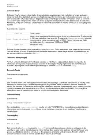 fimpara
fimalgoritm

Comando Timer

Embora o VisuAlg seja um interpretador de pseudocódigo, seu desempenho é muito bom: o tempo gasto para
interpretar cada linha digitada é apenas uma fração de segundo. Entretanto, por motivos educacionais, pode ser
conveniente exibir o fluxo de execução do pseudocódigo comando por comando, em "câmera lenta". O comando
timer serve para este propósito: insere um atraso (que pode ser especificado) antes da execução de cada linha.
Além disso, realça em fundo azul o comando que está sendo executado, da mesma forma que na execução passo
a passo.

Sua sintaxe é a seguinte:

         timer on               Ativa o timer.
                        Ativa o timer estabelecendo seu tempo de atraso em milissegundos. O valor padrão
                        é 500, que equivale a meio segundo. O argumento <tempo-de-atraso> deve ser
timer <tempo-de-atraso>
                        uma constante inteira com valor entre 0 e 10000. Valores menores que 0 são
                        corrigidos para 0, e maiores que 10000 para 10000.
        timer off       Desativa o timer.

Ao longo do pseudocódigo, pode haver vários comandos timer. Todos eles devem estar na seção de comandos.
Uma vez ativado, o atraso na execução dos comandos será mantido até se chegar ao final do pseudocódigo ou
até ser encontrado um comando timer off.

Comandos de Depuração

Nenhum ambiente de desenvolvimento está completo se não houver a possibilidade de se inserir pontos de
interrupção (breakpoints) no pseudocódigo para fins de depuração. VisuAlg implementa dois comandos que
auxiliam a depuração ou análise de um pseudocódigo: o comando pausa e o comando debug.

Comando Pausa

Sua sintaxe é simplesmente:

pausa

Este comando insere uma interrupção incondicional no pseudocódigo. Quando ele é encontrado, o VisuAlg pára a
execução do pseudocódigo e espera alguma ação do programador. Neste momento, é possível: analisar os
valores das variáveis ou das saídas produzidas até o momento; executar o pseudocódigo passo a passo (com F8);
prosseguir sua execução normalmente (com F9); ou simplesmente terminá-lo (com Ctrl-F2). Com exceção da
alteração do texto do pseudocódigo, todas as funções do VisuAlg estão disponíveis.

Comando Debug

Sua sintaxe é:

debug <expressão-lógica>

Se a avaliação de <expressão-lógica> resultar em valor VERDADEIRO, a execução do pseudocódigo será
interrompida como no comando pausa. Dessa forma, é possível a inserção de um breakpoint condicional no
pseudocódigo.

Comando Eco

Sua sintaxe é:

eco on | off

Este comando ativa (eco on) ou desativa (eco off) a impressão dos dados de entrada na saída-padrão do
VisuAlg, ou seja, na área à direita da parte inferior da tela. Esta característica pode ser útil quando houver uma
grande quantidade de dados de entrada, e se deseja apenas analisar a saída produzida. Convém utilizá-la
também quando os dados de entrada provêm de um arquivo já conhecido.
 