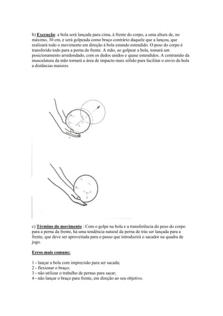 b) Execução: a bola será lançada para cima, à frente do corpo, a uma altura de, no
máximo, 30 cm, e será golpeada como braço contrário daquele que a lançou, que
realizará todo o movimento em direção à bola estando estendido. O peso do corpo é
transferido todo para a perna da frente. A mão, ao golpear a bola, tomará um
posicionamento arredondado, com os dedos unidos e quase estendidos. A contramão da
musculatura da mão tornará a área de impacto mais sólido para facilitar o envio da bola
a distâncias maiores.
c) Término do movimento : Com o golpe na bola e a transferência do peso do corpo
para a perna da frente, há uma tendência natural da perna de trás ser lançada para a
frente, que deve ser aproveitada para o passo que introduzirá o sacador na quadra de
jogo.
Erros mais comuns:
1 - lançar a bola com imprecisão para ser sacada;
2 - flexionar o braço;
3 - não utilizar o trabalho de pernas para sacar;
4 - não lançar o braço para frente, em direção ao seu objetivo.
 