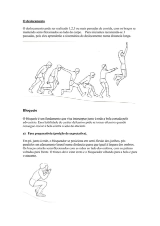 O deslocamento
O deslocamento pode ser realizado 1,2,3 ou mais passadas de corrida, com os braços se
mantendo semi-flexionados ao lado do corpo. Para iniciantes recomenda-se 3
passadas, pois eles aprenderão a sistemática do deslocamento numa distancia longa.
Bloqueio
O bloqueio é um fundamento que visa interceptar junto à rede a bola cortada pelo
adversário. Essa habilidade de caráter defensivo pode se tornar ofensiva quando
consegue enviar a bola contra o solo do atacante.
a) Fase preparatória (posição de expectativa).
Em pé, junto à rede, o bloqueador se posiciona em semi-flexão dos joelhos, pés
paralelos em afastamento lateral numa distância quase que igual à largura dos ombros.
Os braços estarão semi-flexionados com as mãos ao lado dos ombros, com as palmas
voltadas para frente. O tronco deve estar ereto e o bloqueador olhando para a bola e para
o atacante.
 