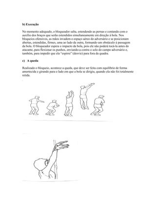 b) Execução
No momento adequado, o bloqueador salta, estendendo as pernas e contando com o
auxílio dos braços que serão estendidos simultaneamente em direção à bola. Nos
bloqueios ofensivos, as mãos invadem o espaço aéreo do adversário e se posicionam
abertas, estendidas, firmes, uma ao lado da outra, formando um obstáculo à passagem
da bola. O bloqueador espera o impacto da bola, pois ele não poderá tocá-la antes do
atacante, para flexionar os punhos, enviando-a contra o solo do campo adversário e,
também, para impedir que ela “espirre” (desvie) para fora da quadra.
c) A queda
Realizado o bloqueio, acontece a queda, que deve ser feita com equilíbrio de forma
amortecida e girando para o lado em que a bola se dirigiu, quando ela não foi totalmente
retida.
 