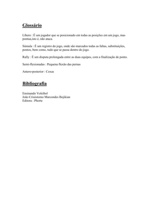 Glossário
Líbero : É um jogador que se posicionado em todas as posições em um jogo, mas
pontua,isto é, não ataca.
Súmula : É um registro do jogo, onde são marcados todas as faltas, substituições,
pontos, bem como, tudo que se passa dentro do jogo.
Rally : É um disputa prolongada entre as duas equipes, com a finalização de ponto.
Semi-flexionadas : Pequena flexão das pernas
Antero-posterior : Coxas
Bibliografia
Ensinando Voleibol
João Crisóstomo Marcondes Bojikian
Editora : Phorte
 
