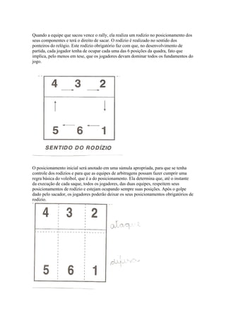 Quando a equipe que sacou vence o rally, ela realiza um rodízio no posicionamento dos
seus componentes e terá o direito de sacar. O rodízio é realizado no sentido dos
ponteiros do relógio. Este rodízio obrigatório faz com que, no desenvolvimento de
partida, cada jogador tenha de ocupar cada uma das 6 posições da quadra, fato que
implica, pelo menos em tese, que os jogadores devam dominar todos os fundamentos do
jogo.
O posicionamento inicial será anotado em uma súmula apropriada, para que se tenha
controle dos rodízios e para que as equipes de arbitragens possam fazer cumprir uma
regra básica do voleibol, que é a do posicionamento. Ela determina que, até o instante
da execução de cada saque, todos os jogadores, das duas equipes, respeitem seus
posicionamentos de rodízio e estejam ocupando sempre suas posições. Após o golpe
dado pelo sacador, os jogadores poderão deixar os seus posicionamentos obrigatórios de
rodízio.
 