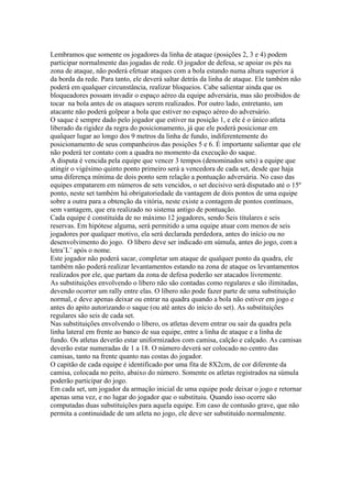 Lembramos que somente os jogadores da linha de ataque (posições 2, 3 e 4) podem
participar normalmente das jogadas de rede. O jogador de defesa, se apoiar os pés na
zona de ataque, não poderá efetuar ataques com a bola estando numa altura superior á
da borda da rede. Para tanto, ele deverá saltar detrás da linha de ataque. Ele também não
poderá em qualquer circunstância, realizar bloqueios. Cabe salientar ainda que os
bloqueadores possam invadir o espaço aéreo da equipe adversária, mas são proibidos de
tocar na bola antes de os ataques serem realizados. Por outro lado, entretanto, um
atacante não poderá golpear a bola que estiver no espaço aéreo do adversário.
O saque é sempre dado pelo jogador que estiver na posição 1, e ele é o único atleta
liberado da rigidez da regra do posicionamento, já que ele poderá posicionar em
qualquer lugar ao longo dos 9 metros da linha de fundo, indiferentemente do
posicionamento de seus companheiros das posições 5 e 6. É importante salientar que ele
não poderá ter contato com a quadra no momento da execução do saque.
A disputa é vencida pela equipe que vencer 3 tempos (denominados sets) a equipe que
atingir o vigésimo quinto ponto primeiro será a vencedora de cada set, desde que haja
uma diferença mínima de dois ponto sem relação a pontuação adversária. No caso das
equipes empatarem em números de sets vencidos, o set decisivo será disputado até o 15º
ponto, neste set também há obrigatoriedade da vantagem de dois pontos de uma equipe
sobre a outra para a obtenção da vitória, neste existe a contagem de pontos contínuos,
sem vantagem, que era realizado no sistema antigo de pontuação.
Cada equipe é constituída de no máximo 12 jogadores, sendo Seis titulares e seis
reservas. Em hipótese alguma, será permitido a uma equipe atuar com menos de seis
jogadores por qualquer motivo, ela será declarada perdedora, antes do início ou no
desenvolvimento do jogo. O líbero deve ser indicado em súmula, antes do jogo, com a
letra¨L¨ após o nome.
Este jogador não poderá sacar, completar um ataque de qualquer ponto da quadra, ele
também não poderá realizar levantamentos estando na zona de ataque os levantamentos
realizados por ele, que partam da zona de defesa poderão ser atacados livremente.
As substituições envolvendo o líbero não são contadas como regulares e são ilimitadas,
devendo ocorrer um rally entre elas. O líbero não pode fazer parte de uma substituição
normal, e deve apenas deixar ou entrar na quadra quando a bola não estiver em jogo e
antes do apito autorizando o saque (ou até antes do início do set). As substituições
regulares são seis de cada set.
Nas substituições envolvendo o líbero, os atletas devem entrar ou sair da quadra pela
linha lateral em frente ao banco de sua equipe, entre a linha de ataque e a linha de
fundo. Os atletas deverão estar uniformizados com camisa, calção e calçado. As camisas
deverão estar numeradas de 1 a 18. O número deverá ser colocado no centro das
camisas, tanto na frente quanto nas costas do jogador.
O capitão de cada equipe é identificado por uma fita de 8X2cm, de cor diferente da
camisa, colocada no peito, abaixo do número. Somente os atletas registrados na súmula
poderão participar do jogo.
Em cada set, um jogador da armação inicial de uma equipe pode deixar o jogo e retornar
apenas uma vez, e no lugar do jogador que o substituiu. Quando isso ocorre são
computadas duas substituições para aquela equipe. Em caso de contusão grave, que não
permita a continuidade de um atleta no jogo, ele deve ser substituído normalmente.
 