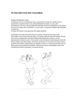 FUNDAMENTOS DO VOLEIBOL
Toque de bola por cima
O toque por cima é o fundamento mais característico do jogo de voleibol. Ele é o
responsável, na maioria das vezes, pela preparação do ataque, ou seja, pelo
levantamento. Por isso é muito importante aprender bem esse fundamento, pois, apesar
de ser de uso típico dos levantadores, vez por outra, os atacantes também são obrigados
a utilizá-los.
O toque de bola por cima apresenta três etapas distintas:
a) Entrada sob a bola: nesta fase inicial, as pernas e braços devem estar semi-
flexionadas, com a bola acima da cabeça. As pernas além de semi-flexionadas, devem
estar com um afastamento lateral da largura aproximada dos ombros e um pé
ligeiramente á frente do outro. O tronco deve estar levemente inclinado para frente. Os
braços estarão semi-flexionados, de modo a posicionar os cotovelos, um pouco acima
da altura dos ombros, lateralmente em relação ao tronco. As mãos devem estar com os
dedos quase que totalmente estendidos. Mas de uma forma arredondada (como uma
concha) para melhor acomodar a curvatura da bola.
 