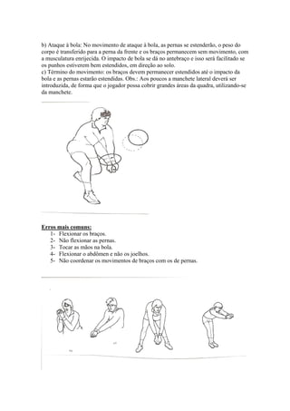 b) Ataque à bola: No movimento de ataque à bola, as pernas se estenderão, o peso do
corpo é transferido para a perna da frente e os braços permanecem sem movimento, com
a musculatura enrijecida. O impacto de bola se dá no antebraço e isso será facilitado se
os punhos estiverem bem estendidos, em direção ao solo.
c) Término do movimento: os braços devem permanecer estendidos até o impacto da
bola e as pernas estarão estendidas. Obs.: Aos poucos a manchete lateral deverá ser
introduzida, de forma que o jogador possa cobrir grandes áreas da quadra, utilizando-se
da manchete.
Erros mais comuns:
1- Flexionar os braços.
2- Não flexionar as pernas.
3- Tocar as mãos na bola.
4- Flexionar o abdômen e não os joelhos.
5- Não coordenar os movimentos de braços com os de pernas.
 