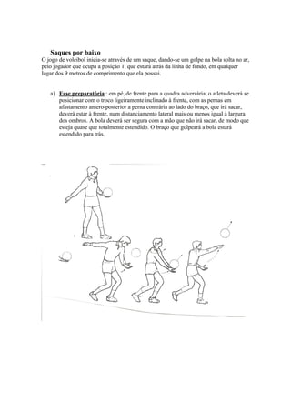 Saques por baixo
O jogo de voleibol inicia-se através de um saque, dando-se um golpe na bola solta no ar,
pelo jogador que ocupa a posição 1, que estará atrás da linha de fundo, em qualquer
lugar dos 9 metros de comprimento que ela possui.
a) Fase preparatória : em pé, de frente para a quadra adversária, o atleta deverá se
posicionar com o troco ligeiramente inclinado à frente, com as pernas em
afastamento antero-posterior a perna contrária ao lado do braço, que irá sacar,
deverá estar à frente, num distanciamento lateral mais ou menos igual à largura
dos ombros. A bola deverá ser segura com a mão que não irá sacar, de modo que
esteja quase que totalmente estendido. O braço que golpeará a bola estará
estendido para trás.
 