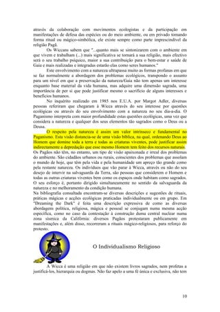 através da colaboração com movimentos ecologistas e da participação em
manifestações de defesa das espécies ou do meio ambiente, ou em privado tomando
forma ritual ou mágico-simbólica, ele existe sempre como parte imprescindível da
religião Pagã.
Os Wiccans sabem que "...quanto mais se sintonizarem com o ambiente em
que vivem e trabalham (...) mais significativa se tornará a sua religião, mais efectivo
será o seu trabalho psíquico, maior a sua contribuição para o bem-estar e saúde de
Gaia e mais realizadas e integradas estarão elas como seres humanos."
Este envolvimento com a natureza ultrapassa muito as formas profanas em que
se faz normalmente a abordagem dos problemas ecológicos, transpondo o assunto
para um nível em que a preservação da natureza/Gaia não tem apenas um interesse
enquanto base material da vida humana, mas adquire uma dimensão sagrada, uma
importância de per si que pode justificar mesmo o sacrifício de alguns interesses e
benefícios humanos.
No inquérito realizado em 1985 nos E.U.A. por Margot Adler, diversas
pessoas referiram que chegaram à Wicca através do seu interesse por questões
ecológicas ou através do seu envolvimento com a natureza no seu dia-a-dia. O
Paganismo interpreta com maior profundidade estas questões ecológicas, uma vez que
considera a natureza e qualquer dos seus elementos tão sagrados como o Deus ou a
Deusa.
O respeito pela natureza é assim um valor intrínseco e fundamental no
Paganismo. Esta visão distancia-se de uma visão bíblica, na qual, ordenando Deus ao
Homem que domine toda a terra e todas as criaturas viventes, pode justificar assim
indirectamente a depredação que esse mesmo Homem tem feito dos recursos naturais.
Os Pagãos não têm, no entanto, um tipo de visão apaixonada e irreal dos problemas
do ambiente. São cidadãos urbanos ou rurais, conscientes dos problemas que assolam
o mundo de hoje, que têm pela vida e pela humanidade um apreço tão grande como
pela restante natureza. Os indivíduos que vão parar à Wicca, através ou não do seu
desejo de intervir na salvaguarda da Terra, são pessoas que considerem o Homem e
todas as outras criaturas viventes bem como os espaços onde habitam como sagrados.
O seu esforço é, portanto dirigido simultaneamente no sentido da salvaguarda da
natureza e no melhoramento da condição humana.
Na bibliografia consultada encontram-se diversas descrições e sugestões de rituais,
práticas mágicas e acções ecológicas praticadas individualmente ou em grupo. Em
"Dreaming the Dark" é feita uma descrição expressiva de como as diversas
abordagens política, religiosa, mágica e pessoal se conjugam numa mesma acção
específica, como no caso da contestação à construção duma central nuclear numa
zona sísmica da Califórnia: diversos Pagãos protestaram publicamente em
manifestações e, além disso, recorreram a rituais mágico-religiosos, para reforço do
protesto.
O Individualismo Religioso
A Wicca é uma religião em que não existem livros sagrados, nem profetas a
justificá-los, hierarquia ou dogmas. Não faz apelo a uma fé única e exclusiva, não tem
10
 