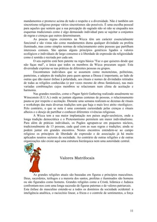 mandamentos e promove acima de tudo o respeito e a diversidade. Não é também um
sincretismo religioso porque vários sincretismos são possíveis. É uma escolha pessoal
para aqueles que sentem que a sua percepção do sagrado não só não se enquadra nos
esquemas tradicionais como é algo demasiado individual para se sujeitar a conjuntos
de regras e crenças que outros determinaram.
As poucas regras existentes na Wicca têm um carácter essencialmente
funcional e são vistas não como mandamentos duma qualquer divindade ou profeta
iluminado, mas como simples normas de relacionamento entre pessoas que partilham
interesses comuns. São apenas alguns princípios genéricos ligados a valores
ecológicos e individuais de largo consenso e à liberdade de expressão da religiosidade
como é sentida e recriada por cada um.
O seu espírito está bem patente na regra básica "Faz o que quiseres desde que
não faças mal", a única que todos os membros da Wicca procuram seguir. Esta
diversidade exprime-se nas práticas de diferentes pessoas ou grupos.
Encontramos indivíduos que se assumem como monoteístas, politeístas,
panteístas, e adeptos de tradições para quem apenas a Deusa é importante, ao lado de
outras que dão maior ênfase à polaridade, aos rituais e nomes de divindades retirados
de todas as religiões conhecidas (e por vezes mesmo de obras fantásticas), nas mais
variadas combinações cujos membros se relacionam num clima de aceitação e
harmonia.
Nas grandes reuniões, como o Pagan Spirit Gathering realizado anualmente no
Winsconsin (E.U.A.) onde se juntam algumas centenas de pessoas, o relacionamento
pauta-se por respeito e aceitação. Durante uma semana realizam-se dezenas de rituais
e workshops das mais diversas tradições sem que haja o mais leve atrito «teológico».
Pelo contrário, o que se nota é uma constante curiosidade pelas crenças e rituais
alheios e o desejo de partilhar e conhecer diferentes vivências religiosas.
A Wicca tem a sua maior implantação nos países anglo-saxônicos, onde a
longa tradição democrática e o Protestantismo permitem um maior individualismo.
Para além de práticas individuais, os Pagãos agrupam-se em pequenos núcleos,
tradicionalmente de 13 pessoas, cada qual com as suas regras e tradições; ainda se
podem juntar em grandes encontros. Nestes encontros estendem-se ao campo
religioso os princípios de liberdade de expressão e de associação já há muito
aplicados noutros sectores da sociedade. Ao contrário de outras religiões e de outras
organizações não existe aqui uma estrutura hierárquica nem uma autoridade central.
Valores Matrifocais
As grandes religiões atuais são baseadas em figuras e princípios masculinos.
Deus, sacerdotes, teólogos e a maioria dos santos, profetas e iluminados são homens
ou são figurados como homens. Grandes religiões como a Cristã, Islâmica e Judaica
confrontam-nos com uma longa sucessão de figuras paternas e de valores patriarcais.
Esta ênfase do masculino estende-se a todos os domínios da sociedade ocidental: a
inteligência analítica, o raciocínio linear, a frieza e o controle de sentimentos, a força
11
 
