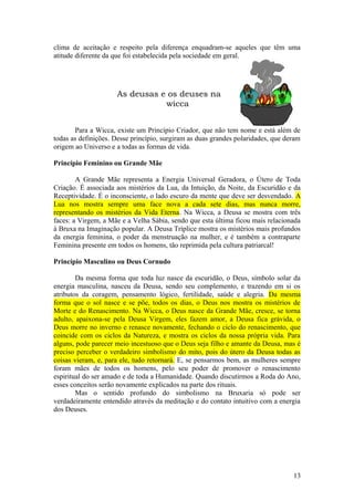 clima de aceitação e respeito pela diferença enquadram-se aqueles que têm uma
atitude diferente da que foi estabelecida pela sociedade em geral.
As deusas e os deuses na
wicca
Para a Wicca, existe um Princípio Criador, que não tem nome e está além de
todas as definições. Desse princípio, surgiram as duas grandes polaridades, que deram
origem ao Universo e a todas as formas de vida.
Princípio Feminino ou Grande Mãe
A Grande Mãe representa a Energia Universal Geradora, o Útero de Toda
Criação. É associada aos mistérios da Lua, da Intuição, da Noite, da Escuridão e da
Receptividade. É o inconsciente, o lado escuro da mente que deve ser desvendado. A
Lua nos mostra sempre uma face nova a cada sete dias, mas nunca morre,
representando os mistérios da Vida Eterna. Na Wicca, a Deusa se mostra com três
faces: a Virgem, a Mãe e a Velha Sábia, sendo que esta última ficou mais relacionada
à Bruxa na Imaginação popular. A Deusa Tríplice mostra os mistérios mais profundos
da energia feminina, o poder da menstruação na mulher, e é também a contraparte
Feminina presente em todos os homens, tão reprimida pela cultura patriarcal!
Princípio Masculino ou Deus Cornudo
Da mesma forma que toda luz nasce da escuridão, o Deus, símbolo solar da
energia masculina, nasceu da Deusa, sendo seu complemento, e trazendo em si os
atributos da coragem, pensamento lógico, fertilidade, saúde e alegria. Da mesma
forma que o sol nasce e se põe, todos os dias, o Deus nos mostra os mistérios de
Morte e do Renascimento. Na Wicca, o Deus nasce da Grande Mãe, cresce, se torna
adulto, apaixona-se pela Deusa Virgem, eles fazem amor, a Deusa fica grávida, o
Deus morre no inverno e renasce novamente, fechando o ciclo do renascimento, que
coincide com os ciclos da Natureza, e mostra os ciclos da nossa própria vida. Para
alguns, pode parecer meio incestuoso que o Deus seja filho e amante da Deusa, mas é
preciso perceber o verdadeiro simbolismo do mito, pois do útero da Deusa todas as
coisas vieram, e, para ele, tudo retornará. E, se pensarmos bem, as mulheres sempre
foram mães de todos os homens, pelo seu poder de promover o renascimento
espiritual do ser amado e de toda a Humanidade. Quando discutirmos a Roda do Ano,
esses conceitos serão novamente explicados na parte dos rituais.
Mas o sentido profundo do simbolismo na Bruxaria só pode ser
verdadeiramente entendido através da meditação e do contato intuitivo com a energia
dos Deuses.
13
 