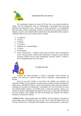 Instrumentos da wicca
Os instrumentos usados nos rituais da Wicca têm a sua origem perdida no
tempo. Eles são importantes focos de concentração e ferramentas para provocar
alterações de consciência, mas é preciso que se saiba exatamente o seu significado
para que sejam usados corretamente. Embora eles possam dar um toque de beleza e
alegria aos rituais, uma verdadeira Bruxa jamais deve ficar dependente deles, porque a
verdadeira Bruxa se faz com a mente e com o coração!
• O Caldeirão
• O Cálice
• O Punhal
• A Vassoura
• O Bastão ou a Varinha Mágica
• A Túnica
• O Pentagrama
• Outros Instrumentos - Também fazem parte da Wicca outros instrumentos
como o Sino para abrir e fechar rituais, Incensórios, Castiçais e outros objectos
opcionais. Muitos Covens tocam instrumentos musicais. Enfim, o melhor é
usar a imaginação para criar seus rituais.
A roda do ano
Existem oito datas principais na Wicca, conhecidas como Festivais ou
Sabbats. Nos Festivais, as Bruxas fazem rituais de adoração e agradecimento aos
Deuses.
Uma vez por mês, durante a Lua Cheia, nós também nos reunimos nos
chamados Esbbats. Esses encontros são usados para se discutir assuntos referentes ao
grupo, para a realização de feitiços e rituais extraordinários, bem como para estudos e
realização de exercícios de relaxamento, visualização, etc. Um Coven deve ser como
uma grande família, portanto, ele também pode se reunir para passear, viajara, ir ao
cinema, ao futebol, simplesmente para jogar conversa fora, ou para obras de melhoria
do nosso Planeta, como trabalho em favor da Ecologia, dos Animais, dos Direitos
Humanos ou de pessoas carentes.
A Roda do Ano - Representada pelos oito Sabbats, tem por objectivo sincronizar a
nossa energia com as Estações do Ano, ou seja, com os ciclos do Planeta terra e do
Universo. Ela descreve o caminho do Sol durante o ano, representando as várias fases
14
 
