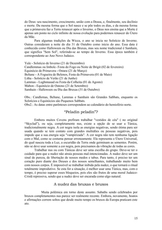 do Deus: seu nascimento, crescimento, união com a Deusa, e, finalmente, seu declínio
e morte. Da mesma forma que o Sol nasce e se põe todos os dias, e da mesma forma
que a primavera faz a Terra renascer após o Inverno, o Deus nos ensina que a Morte é
apenas um ponto no ciclo infinito de nossa evolução para podermos renascer do Útero
da Mãe.
Para algumas tradições da Wicca, o ano se inicia no Solstício de Inverno.
Outras consideram a noite do dia 31 de Outubro como início do ano. Essa data é
conhecida como Halloween ou Dia das Bruxas, mas seu nome tradicional é Samhain,
que significa "Sem Sol", referindo-se ao tempo de Inverno. Essa época também é
correspondente ao Ano Novo Judaico.
Yule - Solstício de Inverno (21 de Dezembro)
Candlemmas ou Imbolc- Festa do Fogo ou Noite de Brigit (02 de fevereiro)
Equinócio de Primavera - Ostara (21 de Março)
Beltane - A Fogueira de Belenos, Festa da Primavera (01 de Maio)
Litha - Solstício de Verão (21 de Junho)
Lammas - Lughnnasad ou Festa da Colheita (01 de Agosto)
Mabon - Equinócio de Outono (21 de Setembro)
Samhain - Halloween ou Dia das Bruxas (31 de Outubro)
Obs.: Candlemas, Beltane, Lammas e Samhain são Grandes Sabbats, enquanto os
Solstícios e Equinócios são Pequenos Sabbats.
Obs2.: As datas entre parênteses correspondem ao calendário do hemisfério norte.
“Peladin peladin”?
Embora muitos Covens prefiram trabalhar "vestidos de céu" ( no original
“Skyclad”), ou seja, completamente nus, existe a opção de se usar a Túnica,
tradicionalmente negra. A cor negra isola as energias negativas, sendo ótima para ser
usada quando se tem contato com grandes multidões ou pessoas negativas, pois
impede que a sua energia seja "vampirizada". A cor negra não tem nenhuma ligação
com o Mal, como se costuma pensar erroneamente. Ela representa o Útero Universal,
do qual nasceu toda a Luz, a escuridão da Terra onde germinam as sementes. Porém,
não se deve usar somente a cor negra, pois precisamos da vibração de todas as cores.
Trabalhar nus ou com Túnicas deve ser uma escolha do grupo. Deve-se ter o
cuidado para que a nudez não atraia pessoas mal-intencionadas. A nudez deve ser um
sinal de pureza, de libertação de nossos medos e tabus. Para tanto, é preciso ter um
coração puro diante dos Deuses e dos nossos semelhantes, trabalhando muito bem
com nossos corpos. É impossível se trabalhar inibida pela nudez, o que tornará o ritual
totalmente improdutivo. Se esta for a situação, é melhor usar uma Túnica, mas, com o
tempo, é preciso superar esses bloqueios, pois eles são frutos de uma moral Judaico-
Cristã repressiva, sendo que a nudez deve ser encarada como algo natural.
A nudez das bruxas e bruxos
Muita polêmica em torno deste assunto. Sabaths sendo celebrados por
bruxos completamentes nus parece ser realmente recente. Embora, novamente, boatos
e afirmações correm soltos que desde muito tempo os bruxos da Europa praticam este
ato.
15
 