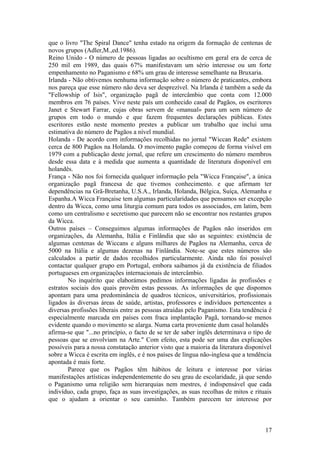 que o livro "The Spiral Dance" tenha estado na origem da formação de centenas de
novos grupos (Adler,M.,ed.1986).
Reino Unido - O número de pessoas ligadas ao ocultismo em geral era de cerca de
250 mil em 1989, das quais 67% manifestavam um sério interesse ou um forte
empenhamento no Paganismo e 68% um grau de interesse semelhante na Bruxaria.
Irlanda - Não obtivemos nenhuma informação sobre o número de praticantes, embora
nos pareça que esse número não deva ser desprezível. Na Irlanda é também a sede da
"Fellowship of Isis", organização pagã de intercâmbio que conta com 12.000
membros em 76 países. Vive neste país um conhecido casal de Pagãos, os escritores
Janet e Stewart Farrar, cujas obras servem de «manual» para um sem número de
grupos em todo o mundo e que fazem frequentes declarações públicas. Estes
escritores estão neste momento prestes a publicar um trabalho que inclui uma
estimativa do número de Pagãos a nível mundial.
Holanda - De acordo com informações recolhidas no jornal "Wiccan Rede" existem
cerca de 800 Pagãos na Holanda. O movimento pagão começou de forma visível em
1979 com a publicação deste jornal, que refere um crescimento do número membros
desde essa data e à medida que aumenta a quantidade de literatura disponível em
holandês.
França - Não nos foi fornecida qualquer informação pela "Wicca Française", a única
organização pagã francesa de que tivemos conhecimento. e que afirmam ter
dependências na Grã-Bretanha, U.S.A., Irlanda, Holanda, Bélgica, Suíça, Alemanha e
Espanha.A Wicca Française tem algumas particularidades que pensamos ser excepção
dentro da Wicca, como uma liturgia comum para todos os associados, em latim, bem
como um centralismo e secretismo que parecem não se encontrar nos restantes grupos
da Wicca.
Outros países – Conseguimos algumas informações de Pagãos não inseridos em
organizações, da Alemanha, Itália e Finlândia que são as seguintes: existência de
algumas centenas de Wiccans e alguns milhares de Pagãos na Alemanha, cerca de
5000 na Itália e algumas dezenas na Finlândia. Note-se que estes números são
calculados a partir de dados recolhidos particularmente. Ainda não foi possível
contactar qualquer grupo em Portugal, embora saibamos já da existência de filiados
portugueses em organizações internacionais de intercâmbio.
No inquérito que elaborámos pedimos informações ligadas às profissões e
estratos sociais dos quais provêm estas pessoas. As informações de que dispomos
apontam para uma predominância de quadros técnicos, universitários, profissionais
ligados às diversas áreas de saúde, artistas, professores e indivíduos pertencentes a
diversas profissões liberais entre as pessoas atraídas pelo Paganismo. Esta tendência é
especialmente marcada em países com fraca implantação Pagã, tornando-se menos
evidente quando o movimento se alarga. Numa carta proveniente dum casal holandês
afirma-se que "...no princípio, o facto de se ter de saber inglês determinava o tipo de
pessoas que se envolviam na Arte." Com efeito, esta pode ser uma das explicações
possíveis para a nossa constatação anterior visto que a maioria da literatura disponível
sobre a Wicca é escrita em inglês, e é nos países de língua não-inglesa que a tendência
apontada é mais forte.
Parece que os Pagãos têm hábitos de leitura e interesse por várias
manifestações artísticas independentemente do seu grau de escolaridade, já que sendo
o Paganismo uma religião sem hierarquias nem mestres, é indispensável que cada
indivíduo, cada grupo, faça as suas investigações, as suas recolhas de mitos e rituais
que o ajudam a orientar o seu caminho. Também parecem ter interesse por
17
 