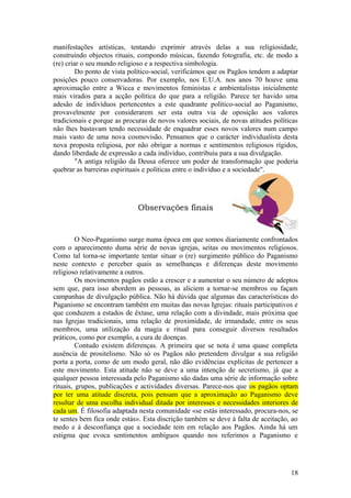 manifestações artísticas, tentando exprimir através delas a sua religiosidade,
construindo objectos rituais, compondo músicas, fazendo fotografia, etc. de modo a
(re) criar o seu mundo religioso e a respectiva simbologia.
Do ponto de vista político-social, verificámos que os Pagãos tendem a adaptar
posições pouco conservadoras. Por exemplo, nos E.U.A. nos anos 70 houve uma
aproximação entre a Wicca e movimentos feministas e ambientalistas inicialmente
mais virados para a acção política do que para a religião. Parece ter havido uma
adesão de indivíduos pertencentes a este quadrante político-social ao Paganismo,
provavelmente por considerarem ser esta outra via de oposição aos valores
tradicionais e porque as procuras de novos valores sociais, de novas atitudes políticas
não lhes bastavam tendo necessidade de enquadrar esses novos valores num campo
mais vasto de uma nova cosmovisão. Pensamos que o carácter individualista desta
nova proposta religiosa, por não obrigar a normas e sentimentos religiosos rígidos,
dando liberdade de expressão a cada indivíduo, contribuiu para a sua divulgação.
"A antiga religião da Deusa oferece um poder de transformação que poderia
quebrar as barreiras espirituais e políticas entre o indivíduo e a sociedade".
Observações finais
O Neo-Paganismo surge numa época em que somos diariamente confrontados
com o aparecimento duma série de novas igrejas, seitas ou movimentos religiosos.
Como tal torna-se importante tentar situar o (re) surgimento público do Paganismo
neste contexto e perceber quais as semelhanças e diferenças deste movimento
religioso relativamente a outros.
Os movimentos pagãos estão a crescer e a aumentar o seu número de adeptos
sem que, para isso abordem as pessoas, as aliciem a tornar-se membros ou façam
campanhas de divulgação pública. Não há dúvida que algumas das características do
Paganismo se encontram também em muitas das novas Igrejas: rituais participativos e
que conduzem a estados de êxtase, uma relação com a divindade, mais próxima que
nas Igrejas tradicionais, uma relação de proximidade, de irmandade, entre os seus
membros, uma utilização da magia e ritual para conseguir diversos resultados
práticos, como por exemplo, a cura de doenças.
Contudo existem diferenças. A primeira que se nota é uma quase completa
ausência de prositelismo. Não só os Pagãos não pretendem divulgar a sua religião
porta a porta, como de um modo geral, não dão evidências explícitas de pertencer a
este movimento. Esta atitude não se deve a uma intenção de secretismo, já que a
qualquer pessoa interessada pelo Paganismo são dadas uma série de informação sobre
rituais, grupos, publicações e actividades diversas. Parece-nos que os pagãos optam
por ter uma atitude discreta, pois pensam que a aproximação ao Paganismo deve
resultar de uma escolha individual ditada por interesses e necessidades interiores de
cada um. É filosofia adaptada nesta comunidade «se estás interessado, procura-nos, se
te sentes bem fica onde estás». Esta discrição também se deve à falta de aceitação, ao
medo e à desconfiança que a sociedade tem em relação aos Pagãos. Ainda há um
estigma que evoca sentimentos ambíguos quando nos referimos a Paganismo e
18
 