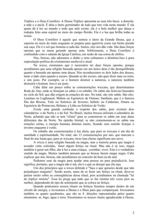 Tríplice e o Deus Cornífero. A Deusa Tríplice apresenta as suas três faces: a donzela,
a mãe e a anciã. É dela o útero germinador de tudo que tem vida neste mundo. É ela
quem dá à luz ao mundo e tudo que nele existe; ela é a bela mulher que dança e
rodopia feito uma espiral no meio do campo florido. Ela é a lua que brilha todas as
noites.
O Deus Cornífero é aquele que semeia o útero da Grande Deusa, que a
espreita no meio do mato enquanto se prepara para agarrá-la como um bicho prende
sua caça. Ele é o sol que ilumina a cada dia. Juntos, eles nos dão vida. São duas forças
opostas que se unem gerando apenas uma. Infelizmente, o Deus Cornífero é
confundido com o satanás da Igreja Católica, em razão de sua coroa de chifres.
Nós, bruxas, não adoramos o diabo e nem cultuamos o demônio.Isso é pura
especulação política do cristianismo medieval e atual.
Na wicca, ensinamos que é necessário ter duas forças opostas, porque
acreditamos que uma religião baseada apenas em um único deus é tão desequilibrada
quanto a baseada em apenas uma deusa. Nós reconhecemos os dois lados dos deuses,
tanto o lado claro quanto o escuro. Quando se diz escuro, não quer dizer mau ou ruim,
e sim justo. Por exemplo, se o homem destruir a natureza, a natureza também
destruirá o homem. Isso é ser justo.
Cabe falar um pouco sobre as comemorações wiccans, que denominamos
Roda do Ano, onde se festejam os sabás e os esbaths. Os sabás são festivais baseados
no ciclo do Sol, que dão origem às estações do ano. No total, são oito sabás. São eles:
Lammas ou Lughmasat; Mabon ou Equinócio de Outono; Samhain, que é o famoso
Dia das Bruxas; Yule ou Solsticio de Inverno; Imbolc ou Caldemas; Ostara ou
Equinócio de Primavera; Beltane; e Litha ou Solstício de Verão.
Existe uma grande confusão a respeito dos sabás, pois existem dois
calendários: o do Norte e o do Sul. No Brasil, muitos bruxos utilizam o calendário do
Norte, achando que não se tem “clima” para se comemorar os sabás em suas datas
diferentes das do Norte. Na opinião formal, se não comemoram-se os sabás nas
estações certas, a energia humana diminui muito, ficando sem sentido festejar o
inverno enquanto é verão.
Os esbaths são comemorações à lua cheia, que para os wiccans é um dia de
santidade e espiritualidade. No total, são 13 comemorações por ano, que marcam o
final do ano lunar,que, para os wiccans, treze luas cheias significam ano novo.
A wicca é uma religião baseada na magia, mas a maioria pensa que magia é
acender velas coloridas, fazer algum feitiço ou ritual. Mas não é só isso, magia
também é gerar um filho, dar à luz a uma criança, cozinhar, viver. Este é o verdadeiro
sentido da magia. Muitos também pensam que as bruxas fazem magia negra. Cabe
explicar que nós, bruxas, não acreditamos no conceito do bem ou do mal.
Podemos usar da magia para ajudar uma pessoa ou para prejudicá-la. Isso
significa, portanto, que a magia não é má, ela é o que se desejar que ela seja.
Um dos princípios que a wicca defende é "faça o que quiseres desde que não
prejudiques ninguém". Sendo assim, antes de se fazer um feitiço ou ritual, deve-se
pensar muito sobre as conseqüências desse ritual, pois acreditamos na chamada "lei
do tríplice retorno". Essa lei prega que tudo que se faz retorna três vezes pior ou
melhor, dependendo do tipo de sentimento que se coloca no feitiço.
Quando praticamos nossos rituais ou feitiços fazemos sempre dentro de um
círculo de energia, e invocamos a Deusa e o Deus para que compareçam. Invocamos
também os quatro quadrantes, que são as 4 direções representadas pelos quatro
elementos: ar, fogo, água e terra. Encerramos os nossos rituais agradecendo à Deusa,
2
 