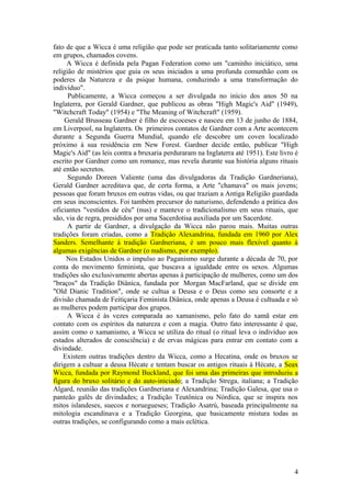 fato de que a Wicca é uma religião que pode ser praticada tanto solitariamente como
em grupos, chamados covens.
A Wicca é definida pela Pagan Federation como um "caminho iniciático, uma
religião de mistérios que guia os seus iniciados a uma profunda comunhão com os
poderes da Natureza e da psique humana, conduzindo a uma transformação do
indivíduo".
Publicamente, a Wicca começou a ser divulgada no início dos anos 50 na
Inglaterra, por Gerald Gardner, que publicou as obras "High Magic's Aid" (1949),
"Witchcraft Today" (1954) e "The Meaning of Witchcraft" (1959).
Gerald Brusseau Gardner é filho de escoceses e nasceu em 13 de junho de 1884,
em Liverpool, na Inglaterra. Os primeiros contatos de Gardner com a Arte acontecem
durante a Segunda Guerra Mundial, quando ele descobre um coven localizado
próximo à sua residência em New Forest. Gardner decide então, publicar "High
Magic's Aid" (as leis contra a bruxaria perduraram na Inglaterra até 1951). Este livro é
escrito por Gardner como um romance, mas revela durante sua história alguns rituais
até então secretos.
Segundo Doreen Valiente (uma das divulgadoras da Tradição Gardneriana),
Gerald Gardner acreditava que, de certa forma, a Arte "chamava" os mais jovens;
pessoas que foram bruxos em outras vidas, ou que traziam a Antiga Religião guardada
em seus inconscientes. Foi também precursor do naturismo, defendendo a prática dos
oficiantes "vestidos de céu" (nus) e manteve o tradicionalismo em seus rituais, que
são, via de regra, presididos por uma Sacerdotisa auxiliada por um Sacerdote.
A partir de Gardner, a divulgação da Wicca não parou mais. Muitas outras
tradições foram criadas, como a Tradição Alexandrina, fundada em 1960 por Alex
Sanders. Semelhante à tradição Gardneriana, é um pouco mais flexível quanto à
algumas exigências de Gardner (o nudismo, por exemplo).
Nos Estados Unidos o impulso ao Paganismo surge durante a década de 70, por
conta do movimento feminista, que buscava a igualdade entre os sexos. Algumas
tradições são exclusivamente abertas apenas à participação de mulheres, como um dos
"braços" da Tradição Diânica, fundada por Morgan MacFarland, que se divide em
"Old Dianic Tradition", onde se cultua a Deusa e o Deus como seu consorte e a
divisão chamada de Feitiçaria Feminista Diânica, onde apenas a Deusa é cultuada e só
as mulheres podem participar dos grupos.
A Wicca é às vezes comparada ao xamanismo, pelo fato do xamã estar em
contato com os espíritos da natureza e com a magia. Outro fato interessante é que,
assim como o xamanismo, a Wicca se utiliza do ritual (o ritual leva o indivíduo aos
estados alterados de consciência) e de ervas mágicas para entrar em contato com a
divindade.
Existem outras tradições dentro da Wicca, como a Hecatina, onde os bruxos se
dirigem a cultuar a deusa Hécate e tentam buscar os antigos rituais à Hécate, a Seax
Wicca, fundada por Raymond Buckland, que foi uma das primeiras que introduziu a
figura do bruxo solitário e do auto-iniciado; a Tradição Strega, italiana; a Tradição
Algard, reunião das tradições Gardneriana e Alexandrina; Tradição Galesa, que usa o
panteão galês de divindades; a Tradição Teutônica ou Nórdica, que se inspira nos
mitos islandeses, suecos e noruegueses; Tradição Asatrú, baseada principalmente na
mitologia escandinava e a Tradição Georgina, que basicamente mistura todas as
outras tradições, se configurando como a mais eclética.
4
 